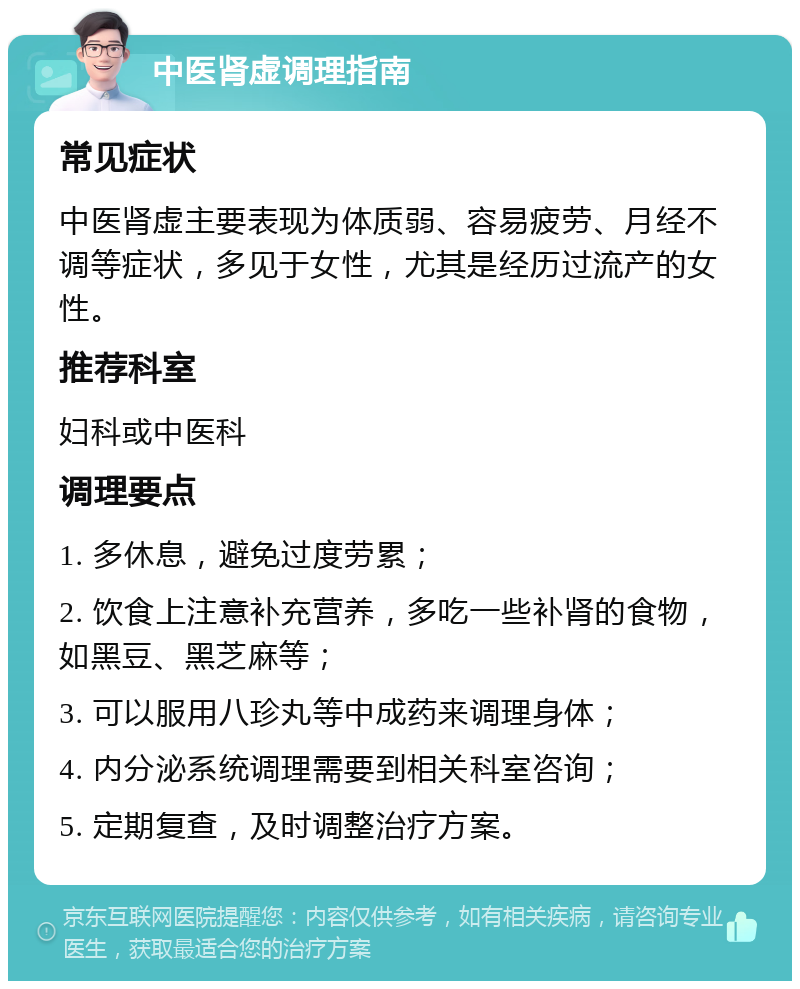 中医肾虚调理指南 常见症状 中医肾虚主要表现为体质弱、容易疲劳、月经不调等症状，多见于女性，尤其是经历过流产的女性。 推荐科室 妇科或中医科 调理要点 1. 多休息，避免过度劳累； 2. 饮食上注意补充营养，多吃一些补肾的食物，如黑豆、黑芝麻等； 3. 可以服用八珍丸等中成药来调理身体； 4. 内分泌系统调理需要到相关科室咨询； 5. 定期复查，及时调整治疗方案。