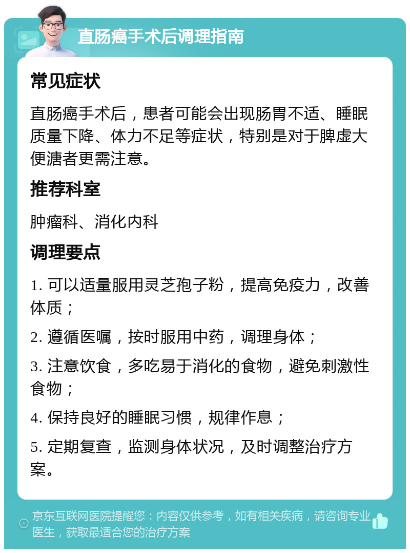 直肠癌手术后调理指南 常见症状 直肠癌手术后，患者可能会出现肠胃不适、睡眠质量下降、体力不足等症状，特别是对于脾虚大便溏者更需注意。 推荐科室 肿瘤科、消化内科 调理要点 1. 可以适量服用灵芝孢子粉，提高免疫力，改善体质； 2. 遵循医嘱，按时服用中药，调理身体； 3. 注意饮食，多吃易于消化的食物，避免刺激性食物； 4. 保持良好的睡眠习惯，规律作息； 5. 定期复查，监测身体状况，及时调整治疗方案。