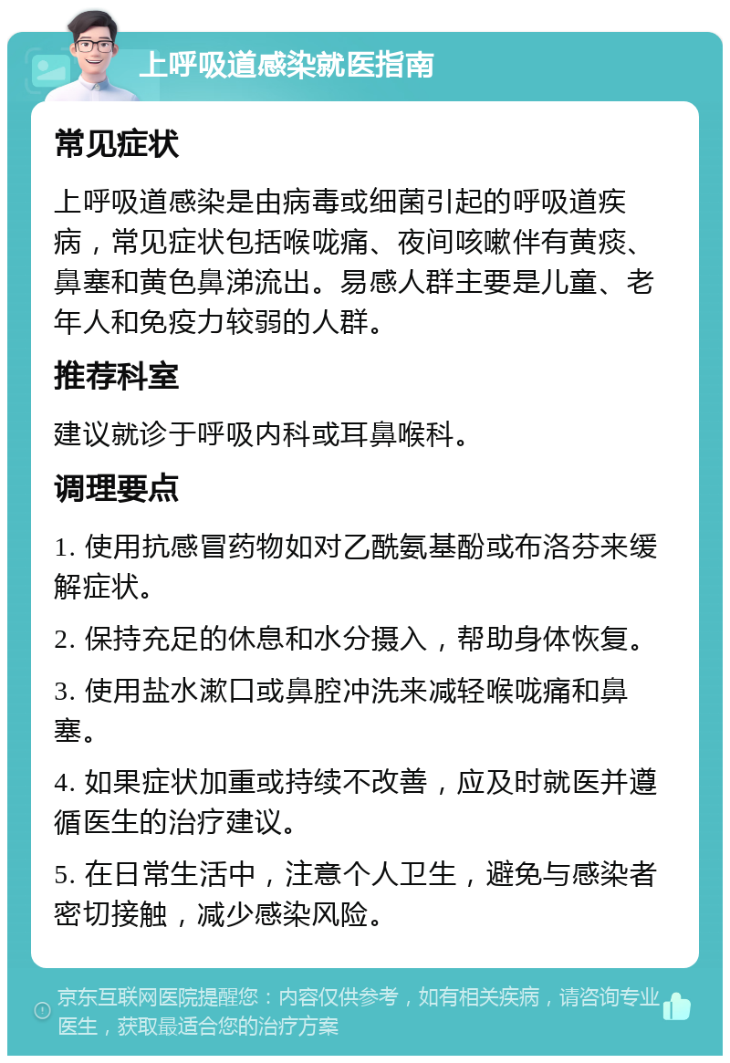 上呼吸道感染就医指南 常见症状 上呼吸道感染是由病毒或细菌引起的呼吸道疾病，常见症状包括喉咙痛、夜间咳嗽伴有黄痰、鼻塞和黄色鼻涕流出。易感人群主要是儿童、老年人和免疫力较弱的人群。 推荐科室 建议就诊于呼吸内科或耳鼻喉科。 调理要点 1. 使用抗感冒药物如对乙酰氨基酚或布洛芬来缓解症状。 2. 保持充足的休息和水分摄入，帮助身体恢复。 3. 使用盐水漱口或鼻腔冲洗来减轻喉咙痛和鼻塞。 4. 如果症状加重或持续不改善，应及时就医并遵循医生的治疗建议。 5. 在日常生活中，注意个人卫生，避免与感染者密切接触，减少感染风险。