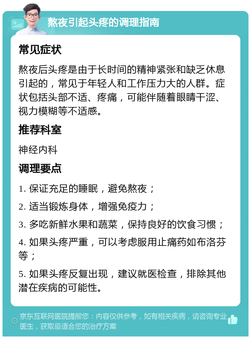 熬夜引起头疼的调理指南 常见症状 熬夜后头疼是由于长时间的精神紧张和缺乏休息引起的，常见于年轻人和工作压力大的人群。症状包括头部不适、疼痛，可能伴随着眼睛干涩、视力模糊等不适感。 推荐科室 神经内科 调理要点 1. 保证充足的睡眠，避免熬夜； 2. 适当锻炼身体，增强免疫力； 3. 多吃新鲜水果和蔬菜，保持良好的饮食习惯； 4. 如果头疼严重，可以考虑服用止痛药如布洛芬等； 5. 如果头疼反复出现，建议就医检查，排除其他潜在疾病的可能性。