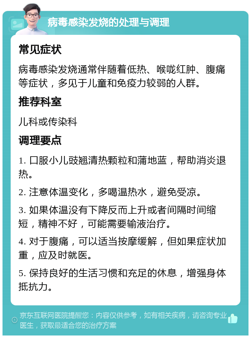 病毒感染发烧的处理与调理 常见症状 病毒感染发烧通常伴随着低热、喉咙红肿、腹痛等症状，多见于儿童和免疫力较弱的人群。 推荐科室 儿科或传染科 调理要点 1. 口服小儿豉翘清热颗粒和蒲地蓝，帮助消炎退热。 2. 注意体温变化，多喝温热水，避免受凉。 3. 如果体温没有下降反而上升或者间隔时间缩短，精神不好，可能需要输液治疗。 4. 对于腹痛，可以适当按摩缓解，但如果症状加重，应及时就医。 5. 保持良好的生活习惯和充足的休息，增强身体抵抗力。