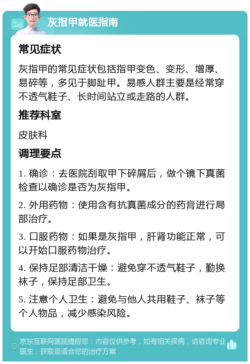 灰指甲就医指南 常见症状 灰指甲的常见症状包括指甲变色、变形、增厚、易碎等，多见于脚趾甲。易感人群主要是经常穿不透气鞋子、长时间站立或走路的人群。 推荐科室 皮肤科 调理要点 1. 确诊：去医院刮取甲下碎屑后，做个镜下真菌检查以确诊是否为灰指甲。 2. 外用药物：使用含有抗真菌成分的药膏进行局部治疗。 3. 口服药物：如果是灰指甲，肝肾功能正常，可以开始口服药物治疗。 4. 保持足部清洁干燥：避免穿不透气鞋子，勤换袜子，保持足部卫生。 5. 注意个人卫生：避免与他人共用鞋子、袜子等个人物品，减少感染风险。