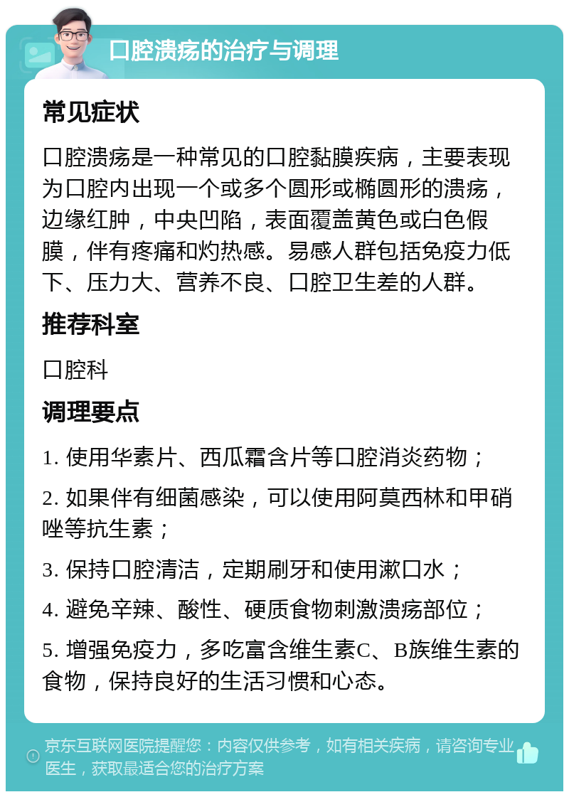 口腔溃疡的治疗与调理 常见症状 口腔溃疡是一种常见的口腔黏膜疾病，主要表现为口腔内出现一个或多个圆形或椭圆形的溃疡，边缘红肿，中央凹陷，表面覆盖黄色或白色假膜，伴有疼痛和灼热感。易感人群包括免疫力低下、压力大、营养不良、口腔卫生差的人群。 推荐科室 口腔科 调理要点 1. 使用华素片、西瓜霜含片等口腔消炎药物； 2. 如果伴有细菌感染，可以使用阿莫西林和甲硝唑等抗生素； 3. 保持口腔清洁，定期刷牙和使用漱口水； 4. 避免辛辣、酸性、硬质食物刺激溃疡部位； 5. 增强免疫力，多吃富含维生素C、B族维生素的食物，保持良好的生活习惯和心态。