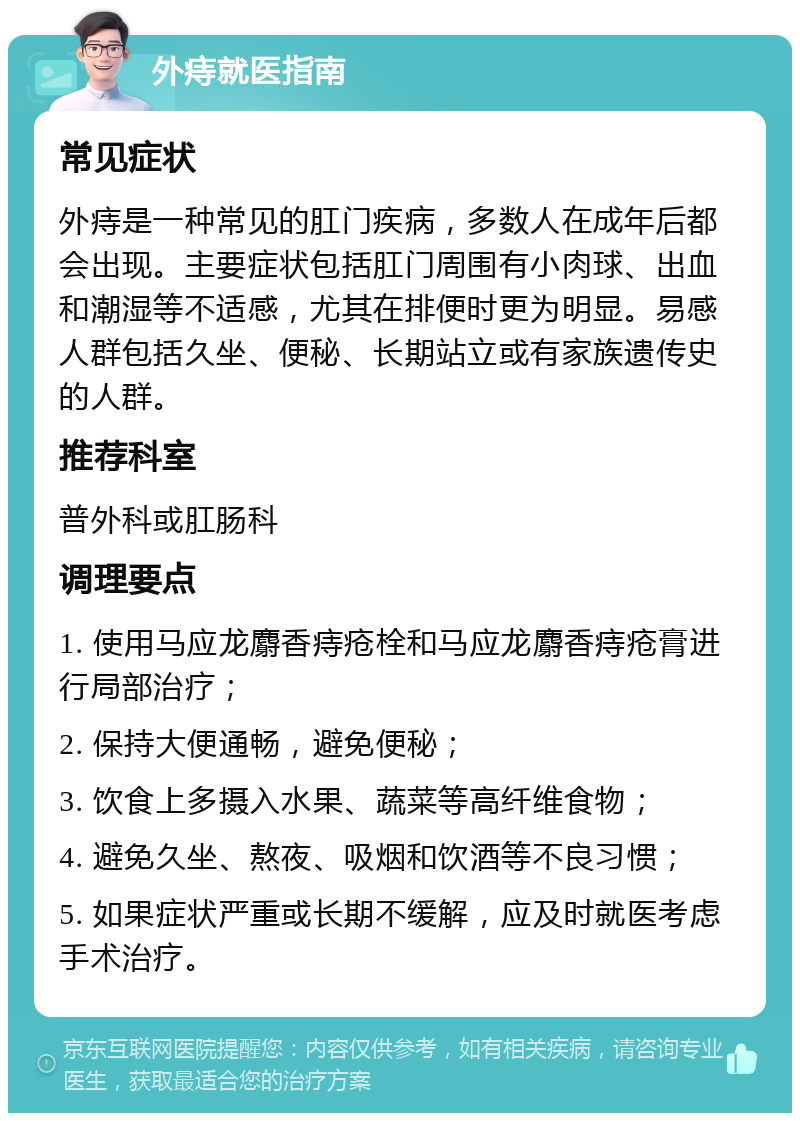 外痔就医指南 常见症状 外痔是一种常见的肛门疾病，多数人在成年后都会出现。主要症状包括肛门周围有小肉球、出血和潮湿等不适感，尤其在排便时更为明显。易感人群包括久坐、便秘、长期站立或有家族遗传史的人群。 推荐科室 普外科或肛肠科 调理要点 1. 使用马应龙麝香痔疮栓和马应龙麝香痔疮膏进行局部治疗； 2. 保持大便通畅，避免便秘； 3. 饮食上多摄入水果、蔬菜等高纤维食物； 4. 避免久坐、熬夜、吸烟和饮酒等不良习惯； 5. 如果症状严重或长期不缓解，应及时就医考虑手术治疗。