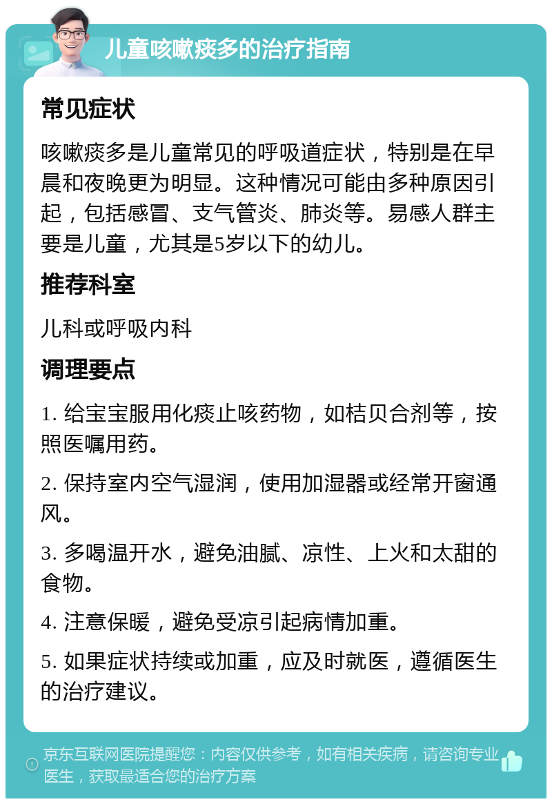 儿童咳嗽痰多的治疗指南 常见症状 咳嗽痰多是儿童常见的呼吸道症状，特别是在早晨和夜晚更为明显。这种情况可能由多种原因引起，包括感冒、支气管炎、肺炎等。易感人群主要是儿童，尤其是5岁以下的幼儿。 推荐科室 儿科或呼吸内科 调理要点 1. 给宝宝服用化痰止咳药物，如桔贝合剂等，按照医嘱用药。 2. 保持室内空气湿润，使用加湿器或经常开窗通风。 3. 多喝温开水，避免油腻、凉性、上火和太甜的食物。 4. 注意保暖，避免受凉引起病情加重。 5. 如果症状持续或加重，应及时就医，遵循医生的治疗建议。