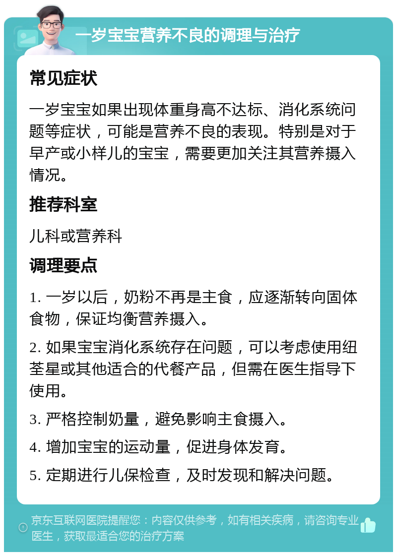 一岁宝宝营养不良的调理与治疗 常见症状 一岁宝宝如果出现体重身高不达标、消化系统问题等症状，可能是营养不良的表现。特别是对于早产或小样儿的宝宝，需要更加关注其营养摄入情况。 推荐科室 儿科或营养科 调理要点 1. 一岁以后，奶粉不再是主食，应逐渐转向固体食物，保证均衡营养摄入。 2. 如果宝宝消化系统存在问题，可以考虑使用纽荃星或其他适合的代餐产品，但需在医生指导下使用。 3. 严格控制奶量，避免影响主食摄入。 4. 增加宝宝的运动量，促进身体发育。 5. 定期进行儿保检查，及时发现和解决问题。