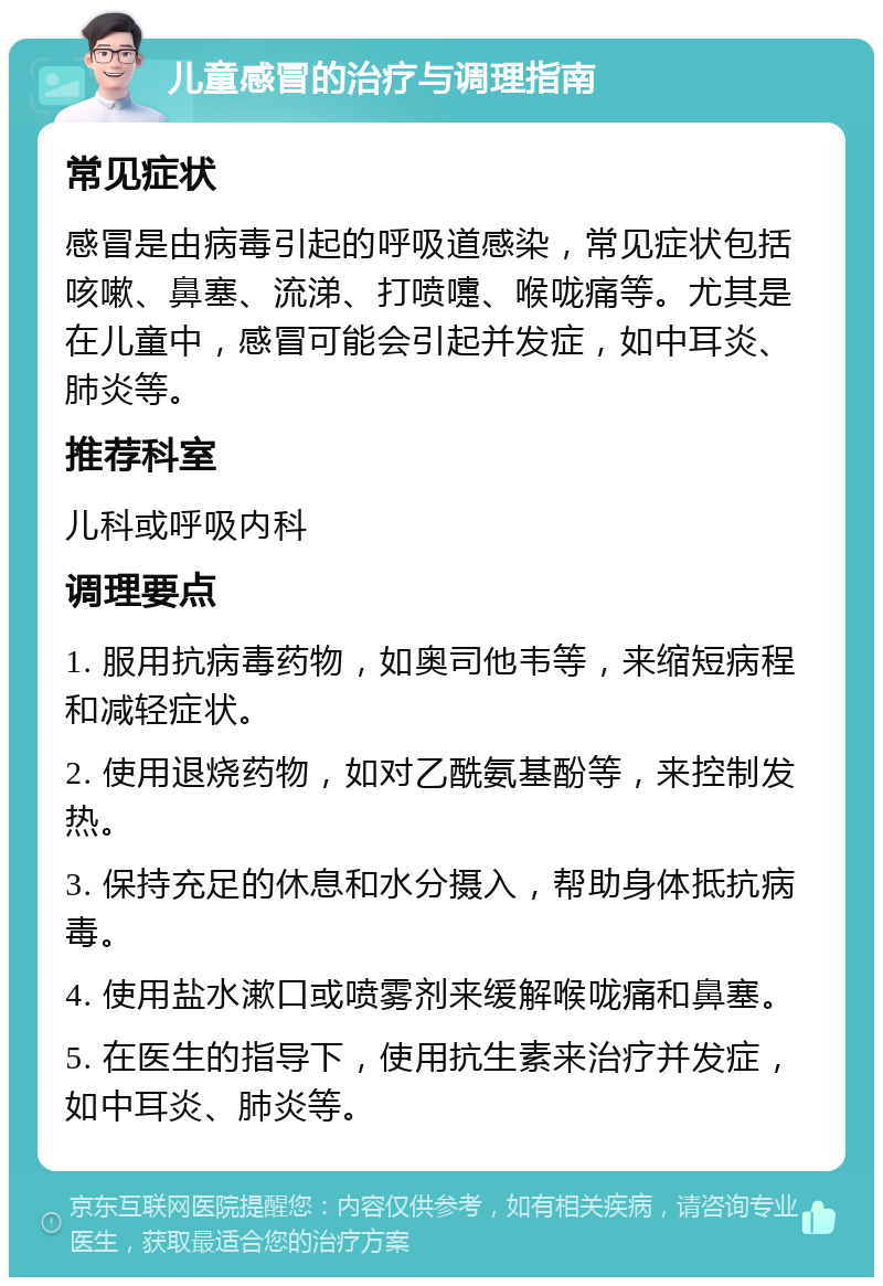 儿童感冒的治疗与调理指南 常见症状 感冒是由病毒引起的呼吸道感染，常见症状包括咳嗽、鼻塞、流涕、打喷嚏、喉咙痛等。尤其是在儿童中，感冒可能会引起并发症，如中耳炎、肺炎等。 推荐科室 儿科或呼吸内科 调理要点 1. 服用抗病毒药物，如奥司他韦等，来缩短病程和减轻症状。 2. 使用退烧药物，如对乙酰氨基酚等，来控制发热。 3. 保持充足的休息和水分摄入，帮助身体抵抗病毒。 4. 使用盐水漱口或喷雾剂来缓解喉咙痛和鼻塞。 5. 在医生的指导下，使用抗生素来治疗并发症，如中耳炎、肺炎等。