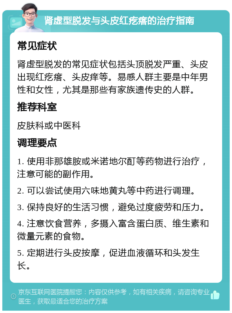 肾虚型脱发与头皮红疙瘩的治疗指南 常见症状 肾虚型脱发的常见症状包括头顶脱发严重、头皮出现红疙瘩、头皮痒等。易感人群主要是中年男性和女性，尤其是那些有家族遗传史的人群。 推荐科室 皮肤科或中医科 调理要点 1. 使用非那雄胺或米诺地尔酊等药物进行治疗，注意可能的副作用。 2. 可以尝试使用六味地黄丸等中药进行调理。 3. 保持良好的生活习惯，避免过度疲劳和压力。 4. 注意饮食营养，多摄入富含蛋白质、维生素和微量元素的食物。 5. 定期进行头皮按摩，促进血液循环和头发生长。