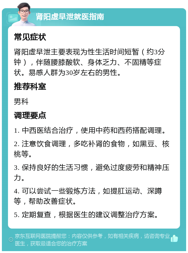 肾阳虚早泄就医指南 常见症状 肾阳虚早泄主要表现为性生活时间短暂（约3分钟），伴随腰膝酸软、身体乏力、不固精等症状。易感人群为30岁左右的男性。 推荐科室 男科 调理要点 1. 中西医结合治疗，使用中药和西药搭配调理。 2. 注意饮食调理，多吃补肾的食物，如黑豆、核桃等。 3. 保持良好的生活习惯，避免过度疲劳和精神压力。 4. 可以尝试一些锻炼方法，如提肛运动、深蹲等，帮助改善症状。 5. 定期复查，根据医生的建议调整治疗方案。