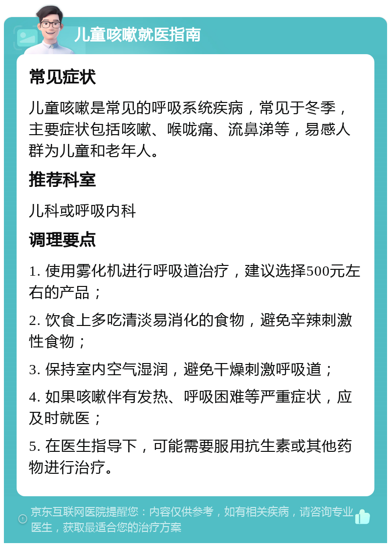 儿童咳嗽就医指南 常见症状 儿童咳嗽是常见的呼吸系统疾病，常见于冬季，主要症状包括咳嗽、喉咙痛、流鼻涕等，易感人群为儿童和老年人。 推荐科室 儿科或呼吸内科 调理要点 1. 使用雾化机进行呼吸道治疗，建议选择500元左右的产品； 2. 饮食上多吃清淡易消化的食物，避免辛辣刺激性食物； 3. 保持室内空气湿润，避免干燥刺激呼吸道； 4. 如果咳嗽伴有发热、呼吸困难等严重症状，应及时就医； 5. 在医生指导下，可能需要服用抗生素或其他药物进行治疗。