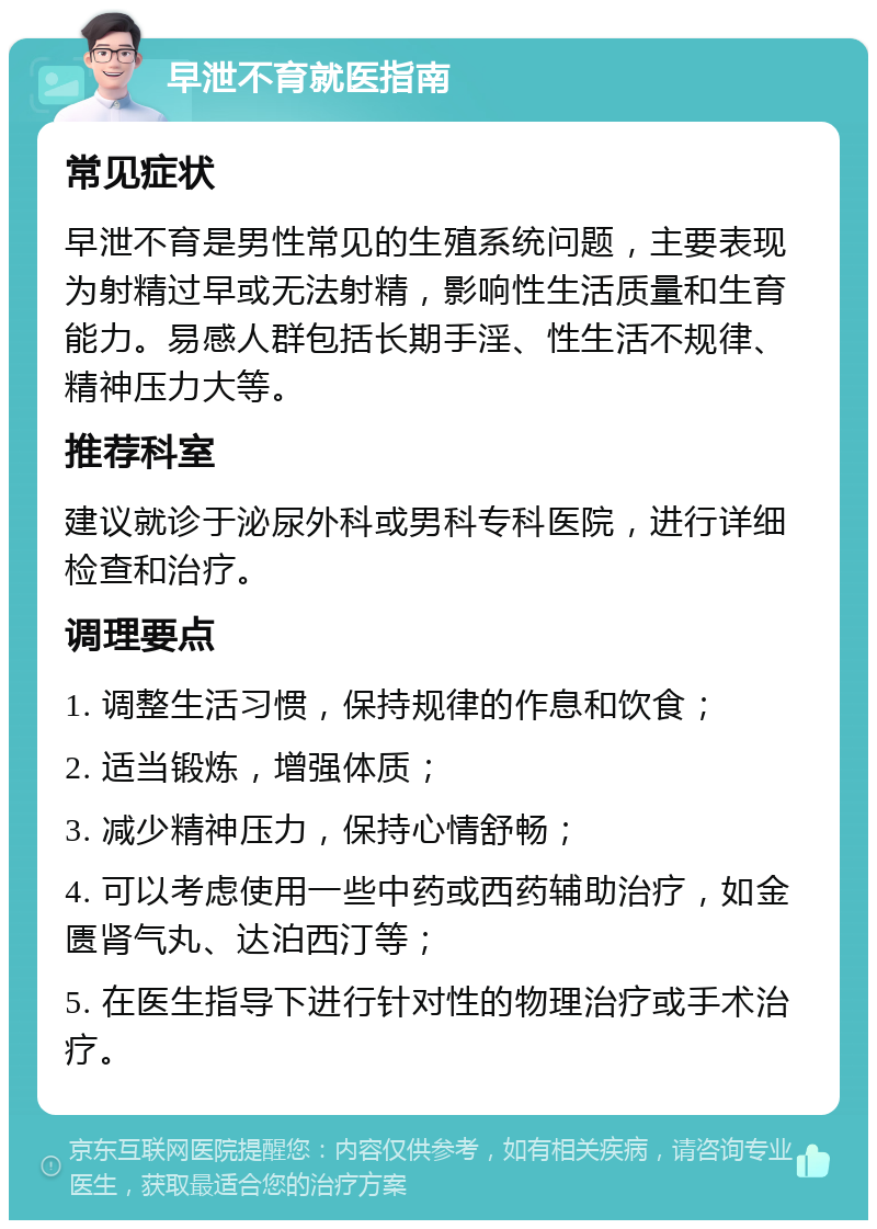 早泄不育就医指南 常见症状 早泄不育是男性常见的生殖系统问题，主要表现为射精过早或无法射精，影响性生活质量和生育能力。易感人群包括长期手淫、性生活不规律、精神压力大等。 推荐科室 建议就诊于泌尿外科或男科专科医院，进行详细检查和治疗。 调理要点 1. 调整生活习惯，保持规律的作息和饮食； 2. 适当锻炼，增强体质； 3. 减少精神压力，保持心情舒畅； 4. 可以考虑使用一些中药或西药辅助治疗，如金匮肾气丸、达泊西汀等； 5. 在医生指导下进行针对性的物理治疗或手术治疗。