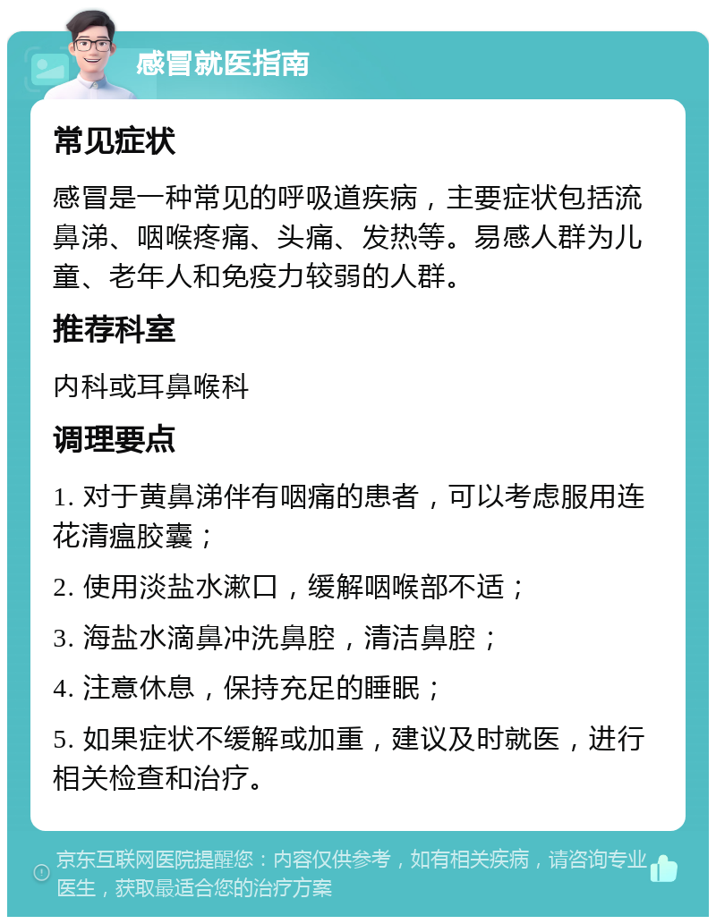 感冒就医指南 常见症状 感冒是一种常见的呼吸道疾病，主要症状包括流鼻涕、咽喉疼痛、头痛、发热等。易感人群为儿童、老年人和免疫力较弱的人群。 推荐科室 内科或耳鼻喉科 调理要点 1. 对于黄鼻涕伴有咽痛的患者，可以考虑服用连花清瘟胶囊； 2. 使用淡盐水漱口，缓解咽喉部不适； 3. 海盐水滴鼻冲洗鼻腔，清洁鼻腔； 4. 注意休息，保持充足的睡眠； 5. 如果症状不缓解或加重，建议及时就医，进行相关检查和治疗。