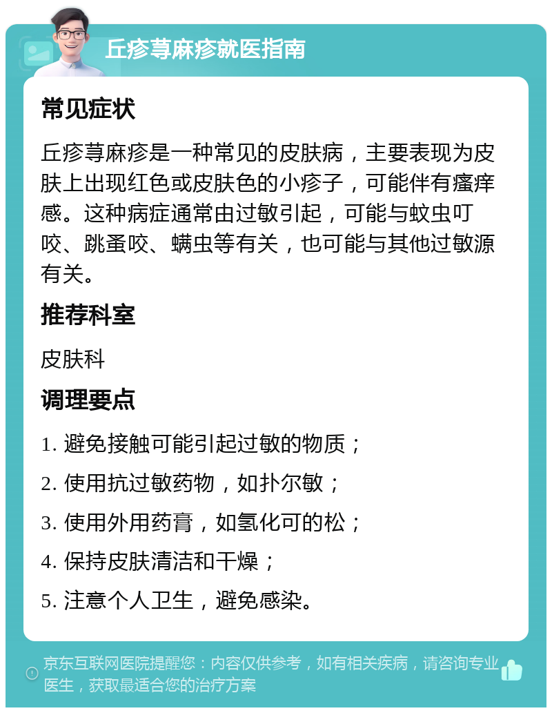 丘疹荨麻疹就医指南 常见症状 丘疹荨麻疹是一种常见的皮肤病，主要表现为皮肤上出现红色或皮肤色的小疹子，可能伴有瘙痒感。这种病症通常由过敏引起，可能与蚊虫叮咬、跳蚤咬、螨虫等有关，也可能与其他过敏源有关。 推荐科室 皮肤科 调理要点 1. 避免接触可能引起过敏的物质； 2. 使用抗过敏药物，如扑尔敏； 3. 使用外用药膏，如氢化可的松； 4. 保持皮肤清洁和干燥； 5. 注意个人卫生，避免感染。