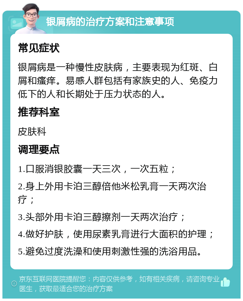 银屑病的治疗方案和注意事项 常见症状 银屑病是一种慢性皮肤病，主要表现为红斑、白屑和瘙痒。易感人群包括有家族史的人、免疫力低下的人和长期处于压力状态的人。 推荐科室 皮肤科 调理要点 1.口服消银胶囊一天三次，一次五粒； 2.身上外用卡泊三醇倍他米松乳膏一天两次治疗； 3.头部外用卡泊三醇擦剂一天两次治疗； 4.做好护肤，使用尿素乳膏进行大面积的护理； 5.避免过度洗澡和使用刺激性强的洗浴用品。