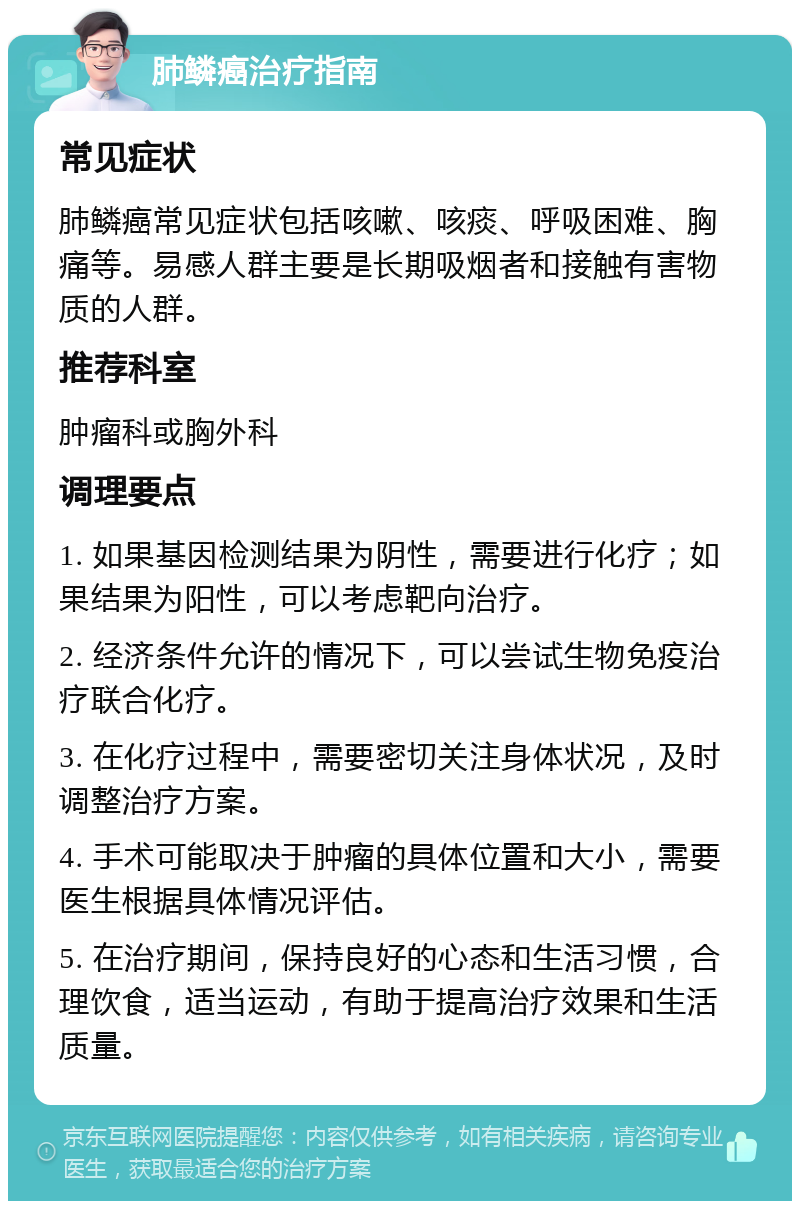 肺鳞癌治疗指南 常见症状 肺鳞癌常见症状包括咳嗽、咳痰、呼吸困难、胸痛等。易感人群主要是长期吸烟者和接触有害物质的人群。 推荐科室 肿瘤科或胸外科 调理要点 1. 如果基因检测结果为阴性，需要进行化疗；如果结果为阳性，可以考虑靶向治疗。 2. 经济条件允许的情况下，可以尝试生物免疫治疗联合化疗。 3. 在化疗过程中，需要密切关注身体状况，及时调整治疗方案。 4. 手术可能取决于肿瘤的具体位置和大小，需要医生根据具体情况评估。 5. 在治疗期间，保持良好的心态和生活习惯，合理饮食，适当运动，有助于提高治疗效果和生活质量。