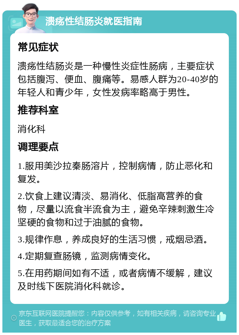 溃疡性结肠炎就医指南 常见症状 溃疡性结肠炎是一种慢性炎症性肠病，主要症状包括腹泻、便血、腹痛等。易感人群为20-40岁的年轻人和青少年，女性发病率略高于男性。 推荐科室 消化科 调理要点 1.服用美沙拉秦肠溶片，控制病情，防止恶化和复发。 2.饮食上建议清淡、易消化、低脂高营养的食物，尽量以流食半流食为主，避免辛辣刺激生冷坚硬的食物和过于油腻的食物。 3.规律作息，养成良好的生活习惯，戒烟忌酒。 4.定期复查肠镜，监测病情变化。 5.在用药期间如有不适，或者病情不缓解，建议及时线下医院消化科就诊。