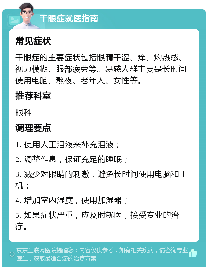 干眼症就医指南 常见症状 干眼症的主要症状包括眼睛干涩、痒、灼热感、视力模糊、眼部疲劳等。易感人群主要是长时间使用电脑、熬夜、老年人、女性等。 推荐科室 眼科 调理要点 1. 使用人工泪液来补充泪液； 2. 调整作息，保证充足的睡眠； 3. 减少对眼睛的刺激，避免长时间使用电脑和手机； 4. 增加室内湿度，使用加湿器； 5. 如果症状严重，应及时就医，接受专业的治疗。