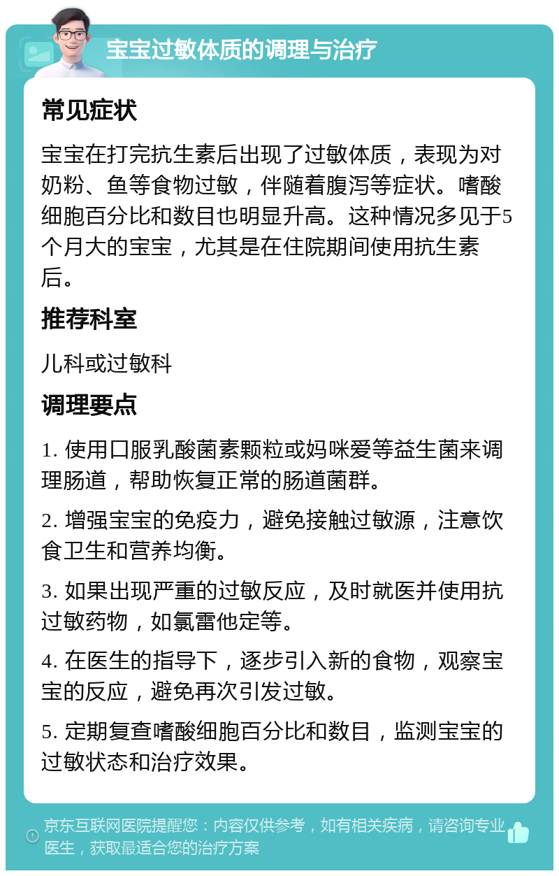 宝宝过敏体质的调理与治疗 常见症状 宝宝在打完抗生素后出现了过敏体质，表现为对奶粉、鱼等食物过敏，伴随着腹泻等症状。嗜酸细胞百分比和数目也明显升高。这种情况多见于5个月大的宝宝，尤其是在住院期间使用抗生素后。 推荐科室 儿科或过敏科 调理要点 1. 使用口服乳酸菌素颗粒或妈咪爱等益生菌来调理肠道，帮助恢复正常的肠道菌群。 2. 增强宝宝的免疫力，避免接触过敏源，注意饮食卫生和营养均衡。 3. 如果出现严重的过敏反应，及时就医并使用抗过敏药物，如氯雷他定等。 4. 在医生的指导下，逐步引入新的食物，观察宝宝的反应，避免再次引发过敏。 5. 定期复查嗜酸细胞百分比和数目，监测宝宝的过敏状态和治疗效果。