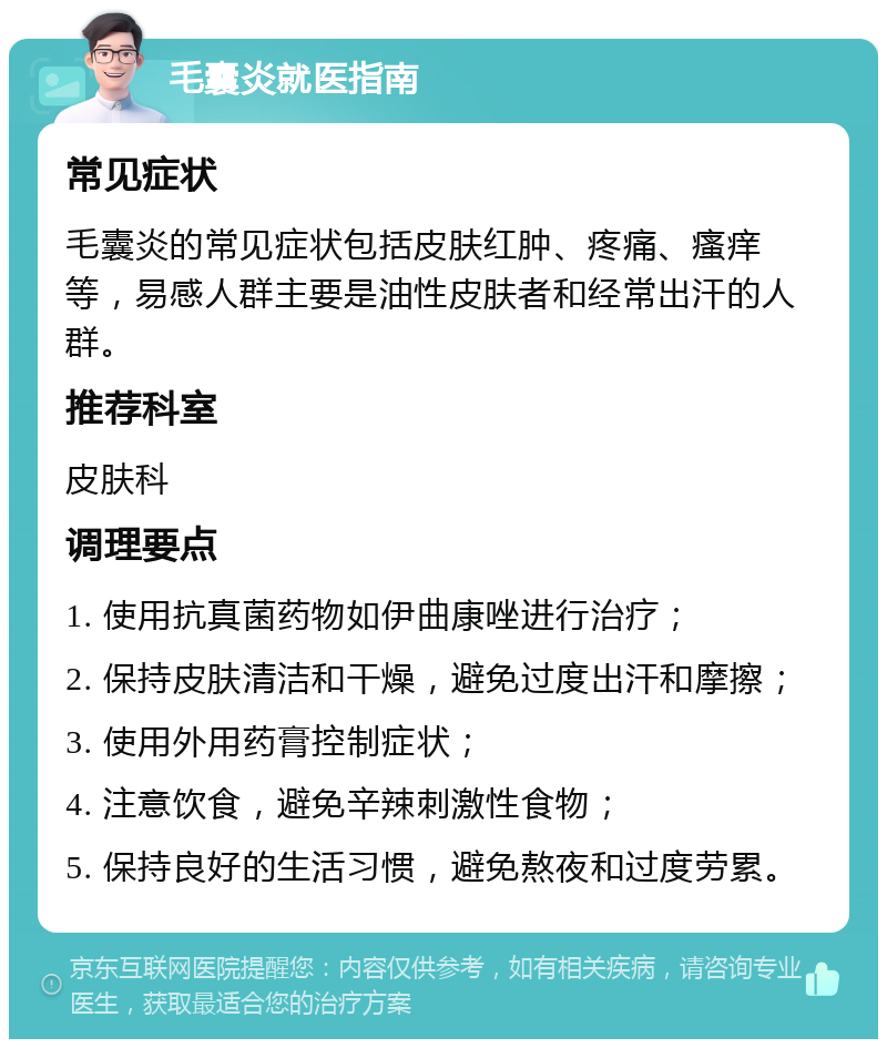 毛囊炎就医指南 常见症状 毛囊炎的常见症状包括皮肤红肿、疼痛、瘙痒等，易感人群主要是油性皮肤者和经常出汗的人群。 推荐科室 皮肤科 调理要点 1. 使用抗真菌药物如伊曲康唑进行治疗； 2. 保持皮肤清洁和干燥，避免过度出汗和摩擦； 3. 使用外用药膏控制症状； 4. 注意饮食，避免辛辣刺激性食物； 5. 保持良好的生活习惯，避免熬夜和过度劳累。