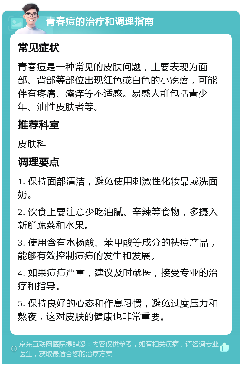 青春痘的治疗和调理指南 常见症状 青春痘是一种常见的皮肤问题，主要表现为面部、背部等部位出现红色或白色的小疙瘩，可能伴有疼痛、瘙痒等不适感。易感人群包括青少年、油性皮肤者等。 推荐科室 皮肤科 调理要点 1. 保持面部清洁，避免使用刺激性化妆品或洗面奶。 2. 饮食上要注意少吃油腻、辛辣等食物，多摄入新鲜蔬菜和水果。 3. 使用含有水杨酸、苯甲酸等成分的祛痘产品，能够有效控制痘痘的发生和发展。 4. 如果痘痘严重，建议及时就医，接受专业的治疗和指导。 5. 保持良好的心态和作息习惯，避免过度压力和熬夜，这对皮肤的健康也非常重要。