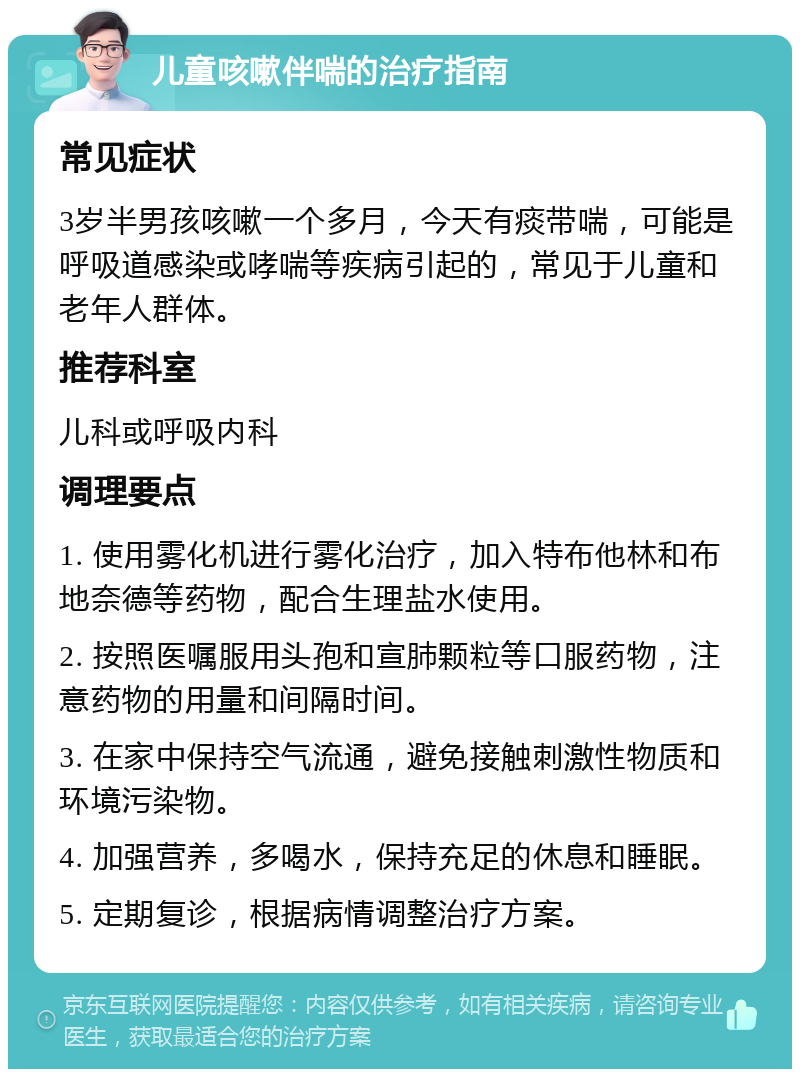 儿童咳嗽伴喘的治疗指南 常见症状 3岁半男孩咳嗽一个多月，今天有痰带喘，可能是呼吸道感染或哮喘等疾病引起的，常见于儿童和老年人群体。 推荐科室 儿科或呼吸内科 调理要点 1. 使用雾化机进行雾化治疗，加入特布他林和布地奈德等药物，配合生理盐水使用。 2. 按照医嘱服用头孢和宣肺颗粒等口服药物，注意药物的用量和间隔时间。 3. 在家中保持空气流通，避免接触刺激性物质和环境污染物。 4. 加强营养，多喝水，保持充足的休息和睡眠。 5. 定期复诊，根据病情调整治疗方案。