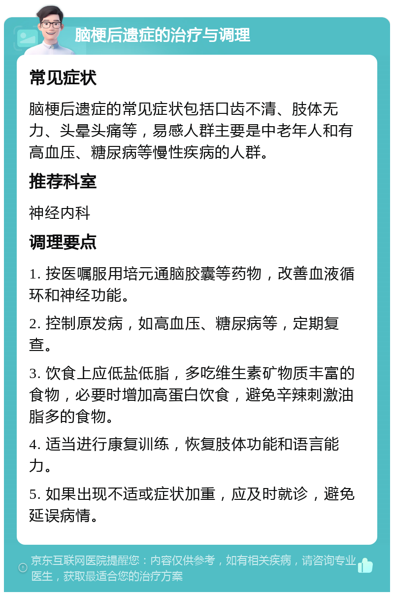 脑梗后遗症的治疗与调理 常见症状 脑梗后遗症的常见症状包括口齿不清、肢体无力、头晕头痛等，易感人群主要是中老年人和有高血压、糖尿病等慢性疾病的人群。 推荐科室 神经内科 调理要点 1. 按医嘱服用培元通脑胶囊等药物，改善血液循环和神经功能。 2. 控制原发病，如高血压、糖尿病等，定期复查。 3. 饮食上应低盐低脂，多吃维生素矿物质丰富的食物，必要时增加高蛋白饮食，避免辛辣刺激油脂多的食物。 4. 适当进行康复训练，恢复肢体功能和语言能力。 5. 如果出现不适或症状加重，应及时就诊，避免延误病情。