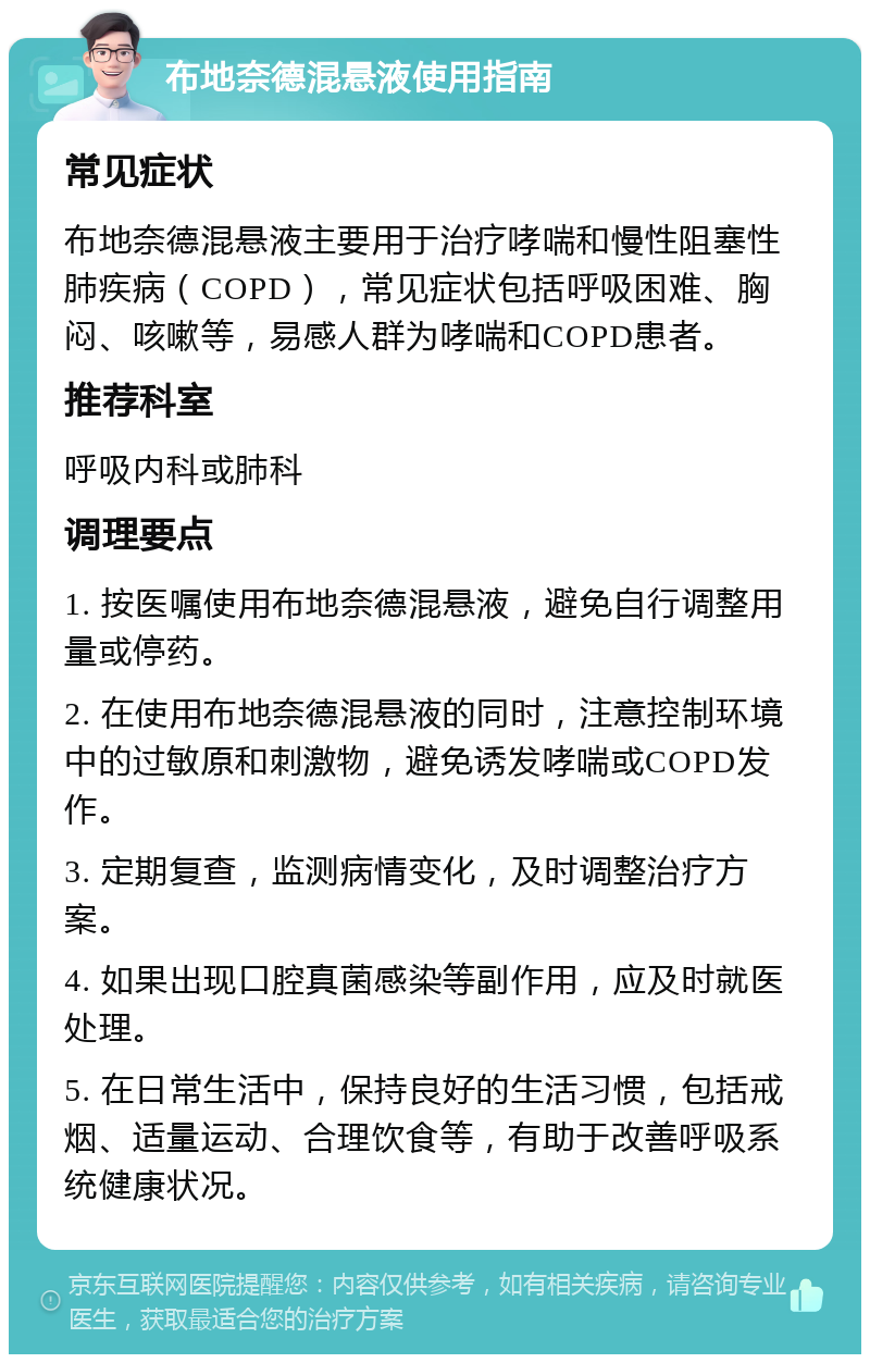 布地奈德混悬液使用指南 常见症状 布地奈德混悬液主要用于治疗哮喘和慢性阻塞性肺疾病（COPD），常见症状包括呼吸困难、胸闷、咳嗽等，易感人群为哮喘和COPD患者。 推荐科室 呼吸内科或肺科 调理要点 1. 按医嘱使用布地奈德混悬液，避免自行调整用量或停药。 2. 在使用布地奈德混悬液的同时，注意控制环境中的过敏原和刺激物，避免诱发哮喘或COPD发作。 3. 定期复查，监测病情变化，及时调整治疗方案。 4. 如果出现口腔真菌感染等副作用，应及时就医处理。 5. 在日常生活中，保持良好的生活习惯，包括戒烟、适量运动、合理饮食等，有助于改善呼吸系统健康状况。