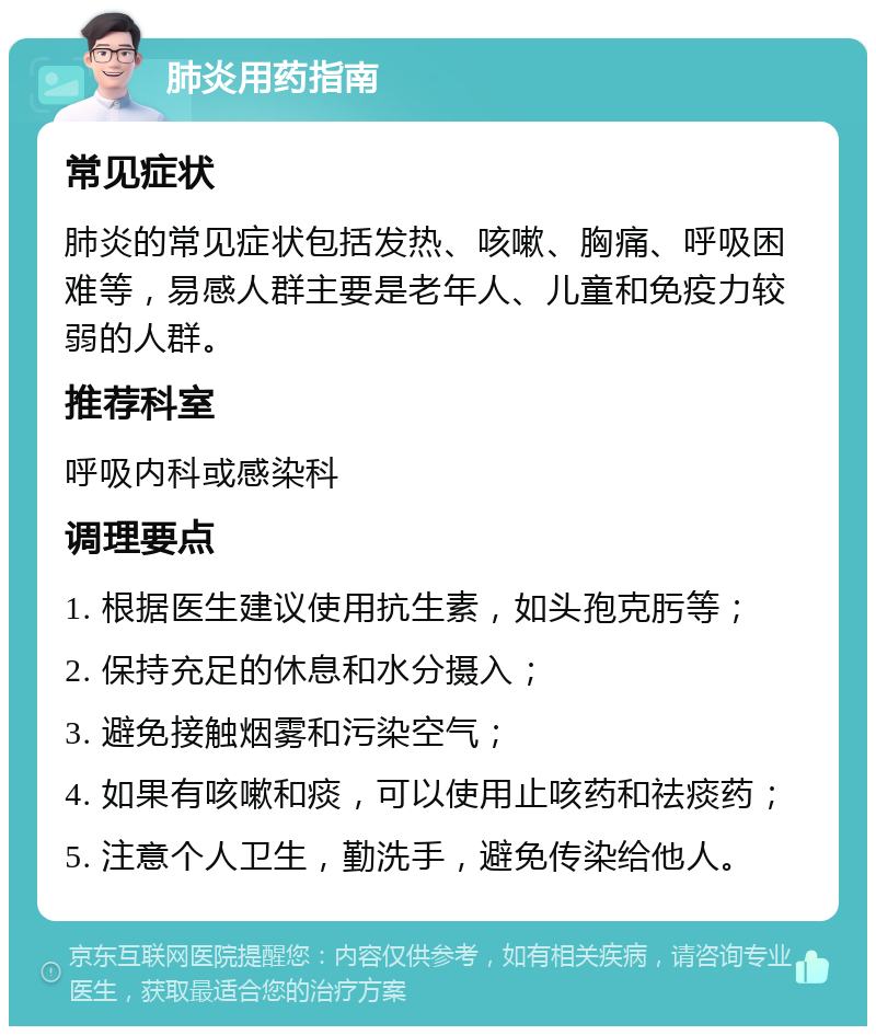 肺炎用药指南 常见症状 肺炎的常见症状包括发热、咳嗽、胸痛、呼吸困难等，易感人群主要是老年人、儿童和免疫力较弱的人群。 推荐科室 呼吸内科或感染科 调理要点 1. 根据医生建议使用抗生素，如头孢克肟等； 2. 保持充足的休息和水分摄入； 3. 避免接触烟雾和污染空气； 4. 如果有咳嗽和痰，可以使用止咳药和祛痰药； 5. 注意个人卫生，勤洗手，避免传染给他人。