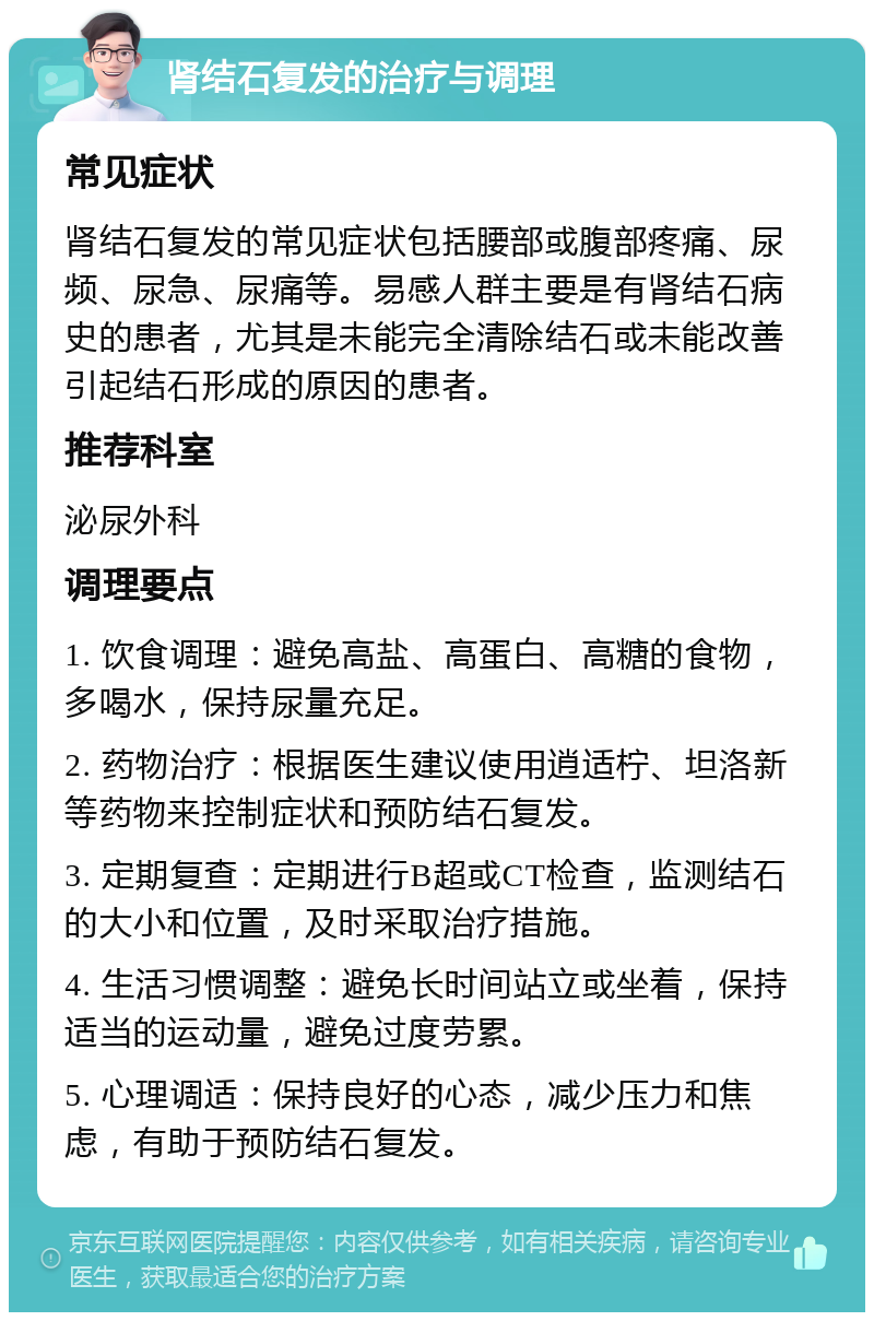 肾结石复发的治疗与调理 常见症状 肾结石复发的常见症状包括腰部或腹部疼痛、尿频、尿急、尿痛等。易感人群主要是有肾结石病史的患者，尤其是未能完全清除结石或未能改善引起结石形成的原因的患者。 推荐科室 泌尿外科 调理要点 1. 饮食调理：避免高盐、高蛋白、高糖的食物，多喝水，保持尿量充足。 2. 药物治疗：根据医生建议使用逍适柠、坦洛新等药物来控制症状和预防结石复发。 3. 定期复查：定期进行B超或CT检查，监测结石的大小和位置，及时采取治疗措施。 4. 生活习惯调整：避免长时间站立或坐着，保持适当的运动量，避免过度劳累。 5. 心理调适：保持良好的心态，减少压力和焦虑，有助于预防结石复发。