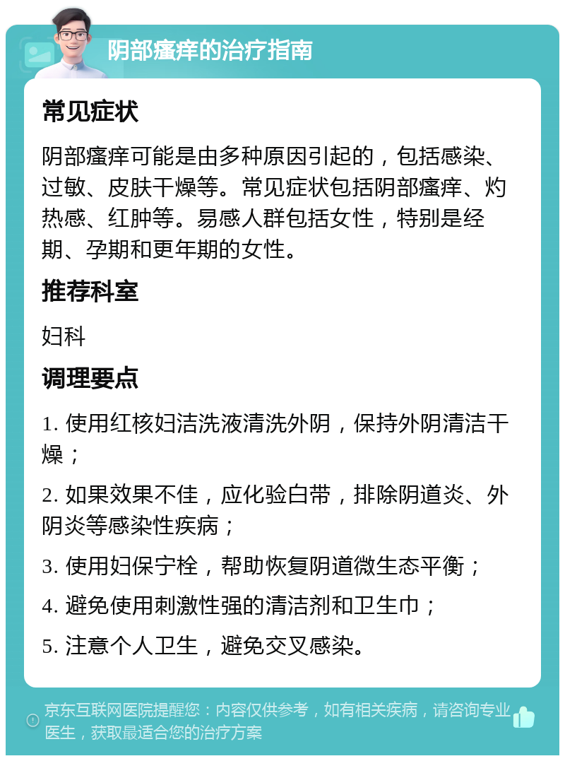 阴部瘙痒的治疗指南 常见症状 阴部瘙痒可能是由多种原因引起的，包括感染、过敏、皮肤干燥等。常见症状包括阴部瘙痒、灼热感、红肿等。易感人群包括女性，特别是经期、孕期和更年期的女性。 推荐科室 妇科 调理要点 1. 使用红核妇洁洗液清洗外阴，保持外阴清洁干燥； 2. 如果效果不佳，应化验白带，排除阴道炎、外阴炎等感染性疾病； 3. 使用妇保宁栓，帮助恢复阴道微生态平衡； 4. 避免使用刺激性强的清洁剂和卫生巾； 5. 注意个人卫生，避免交叉感染。