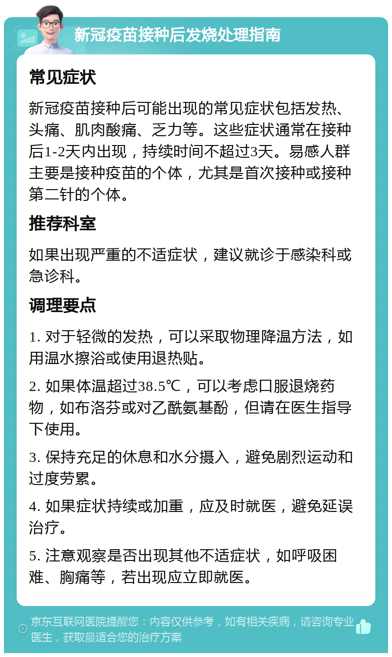 新冠疫苗接种后发烧处理指南 常见症状 新冠疫苗接种后可能出现的常见症状包括发热、头痛、肌肉酸痛、乏力等。这些症状通常在接种后1-2天内出现，持续时间不超过3天。易感人群主要是接种疫苗的个体，尤其是首次接种或接种第二针的个体。 推荐科室 如果出现严重的不适症状，建议就诊于感染科或急诊科。 调理要点 1. 对于轻微的发热，可以采取物理降温方法，如用温水擦浴或使用退热贴。 2. 如果体温超过38.5℃，可以考虑口服退烧药物，如布洛芬或对乙酰氨基酚，但请在医生指导下使用。 3. 保持充足的休息和水分摄入，避免剧烈运动和过度劳累。 4. 如果症状持续或加重，应及时就医，避免延误治疗。 5. 注意观察是否出现其他不适症状，如呼吸困难、胸痛等，若出现应立即就医。