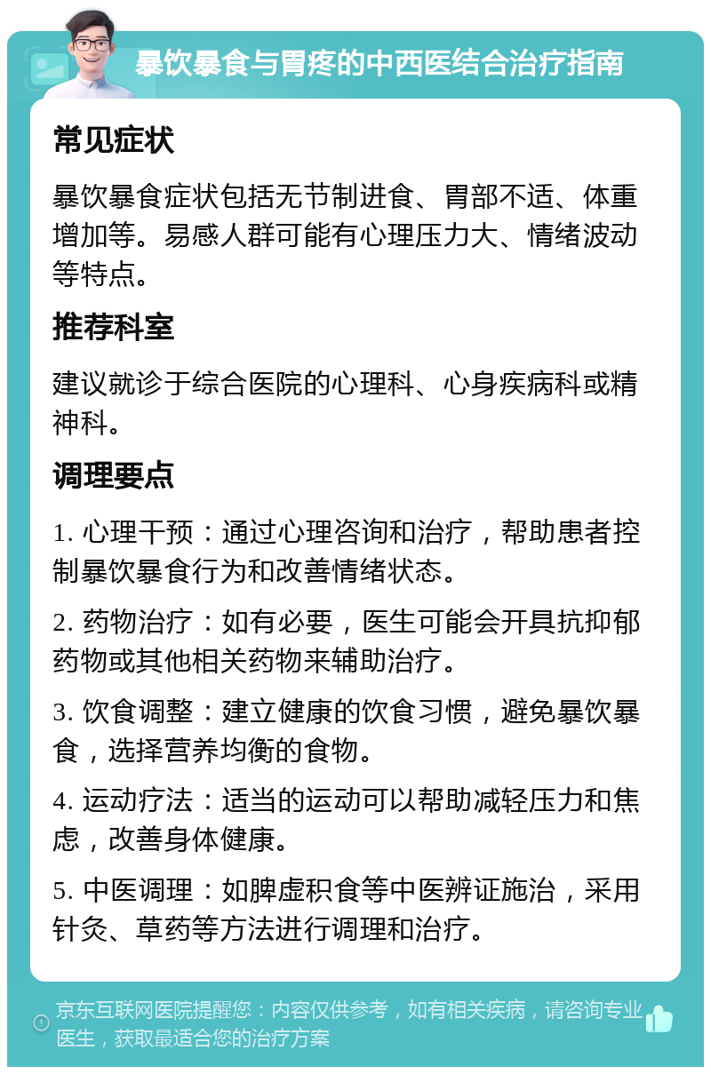 暴饮暴食与胃疼的中西医结合治疗指南 常见症状 暴饮暴食症状包括无节制进食、胃部不适、体重增加等。易感人群可能有心理压力大、情绪波动等特点。 推荐科室 建议就诊于综合医院的心理科、心身疾病科或精神科。 调理要点 1. 心理干预：通过心理咨询和治疗，帮助患者控制暴饮暴食行为和改善情绪状态。 2. 药物治疗：如有必要，医生可能会开具抗抑郁药物或其他相关药物来辅助治疗。 3. 饮食调整：建立健康的饮食习惯，避免暴饮暴食，选择营养均衡的食物。 4. 运动疗法：适当的运动可以帮助减轻压力和焦虑，改善身体健康。 5. 中医调理：如脾虚积食等中医辨证施治，采用针灸、草药等方法进行调理和治疗。