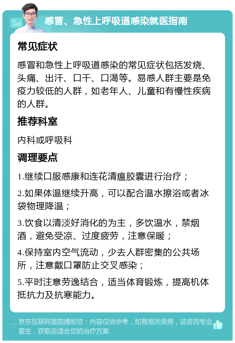 感冒、急性上呼吸道感染就医指南 常见症状 感冒和急性上呼吸道感染的常见症状包括发烧、头痛、出汗、口干、口渴等。易感人群主要是免疫力较低的人群，如老年人、儿童和有慢性疾病的人群。 推荐科室 内科或呼吸科 调理要点 1.继续口服感康和连花清瘟胶囊进行治疗； 2.如果体温继续升高，可以配合温水擦浴或者冰袋物理降温； 3.饮食以清淡好消化的为主，多饮温水，禁烟酒，避免受凉、过度疲劳，注意保暖； 4.保持室内空气流动，少去人群密集的公共场所，注意戴口罩防止交叉感染； 5.平时注意劳逸结合，适当体育锻炼，提高机体抵抗力及抗寒能力。