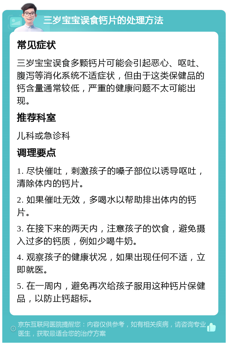 三岁宝宝误食钙片的处理方法 常见症状 三岁宝宝误食多颗钙片可能会引起恶心、呕吐、腹泻等消化系统不适症状，但由于这类保健品的钙含量通常较低，严重的健康问题不太可能出现。 推荐科室 儿科或急诊科 调理要点 1. 尽快催吐，刺激孩子的嗓子部位以诱导呕吐，清除体内的钙片。 2. 如果催吐无效，多喝水以帮助排出体内的钙片。 3. 在接下来的两天内，注意孩子的饮食，避免摄入过多的钙质，例如少喝牛奶。 4. 观察孩子的健康状况，如果出现任何不适，立即就医。 5. 在一周内，避免再次给孩子服用这种钙片保健品，以防止钙超标。