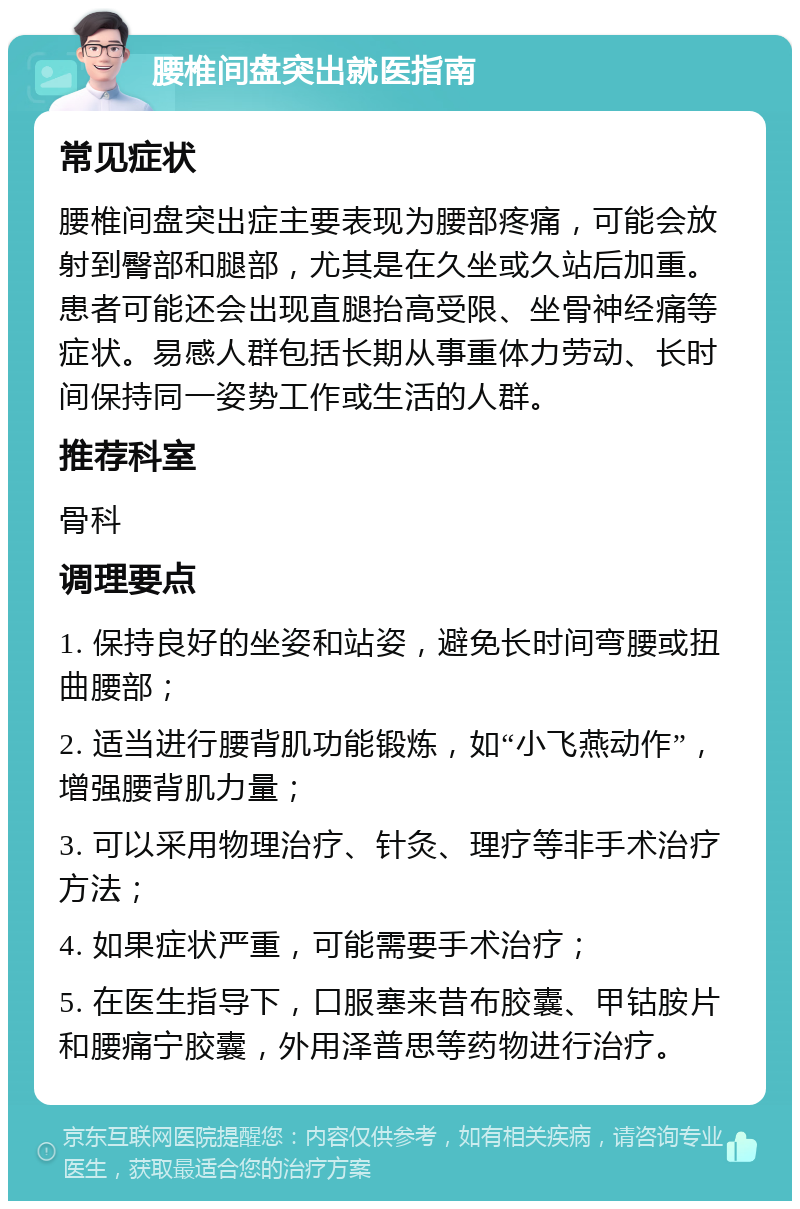 腰椎间盘突出就医指南 常见症状 腰椎间盘突出症主要表现为腰部疼痛，可能会放射到臀部和腿部，尤其是在久坐或久站后加重。患者可能还会出现直腿抬高受限、坐骨神经痛等症状。易感人群包括长期从事重体力劳动、长时间保持同一姿势工作或生活的人群。 推荐科室 骨科 调理要点 1. 保持良好的坐姿和站姿，避免长时间弯腰或扭曲腰部； 2. 适当进行腰背肌功能锻炼，如“小飞燕动作”，增强腰背肌力量； 3. 可以采用物理治疗、针灸、理疗等非手术治疗方法； 4. 如果症状严重，可能需要手术治疗； 5. 在医生指导下，口服塞来昔布胶囊、甲钴胺片和腰痛宁胶囊，外用泽普思等药物进行治疗。