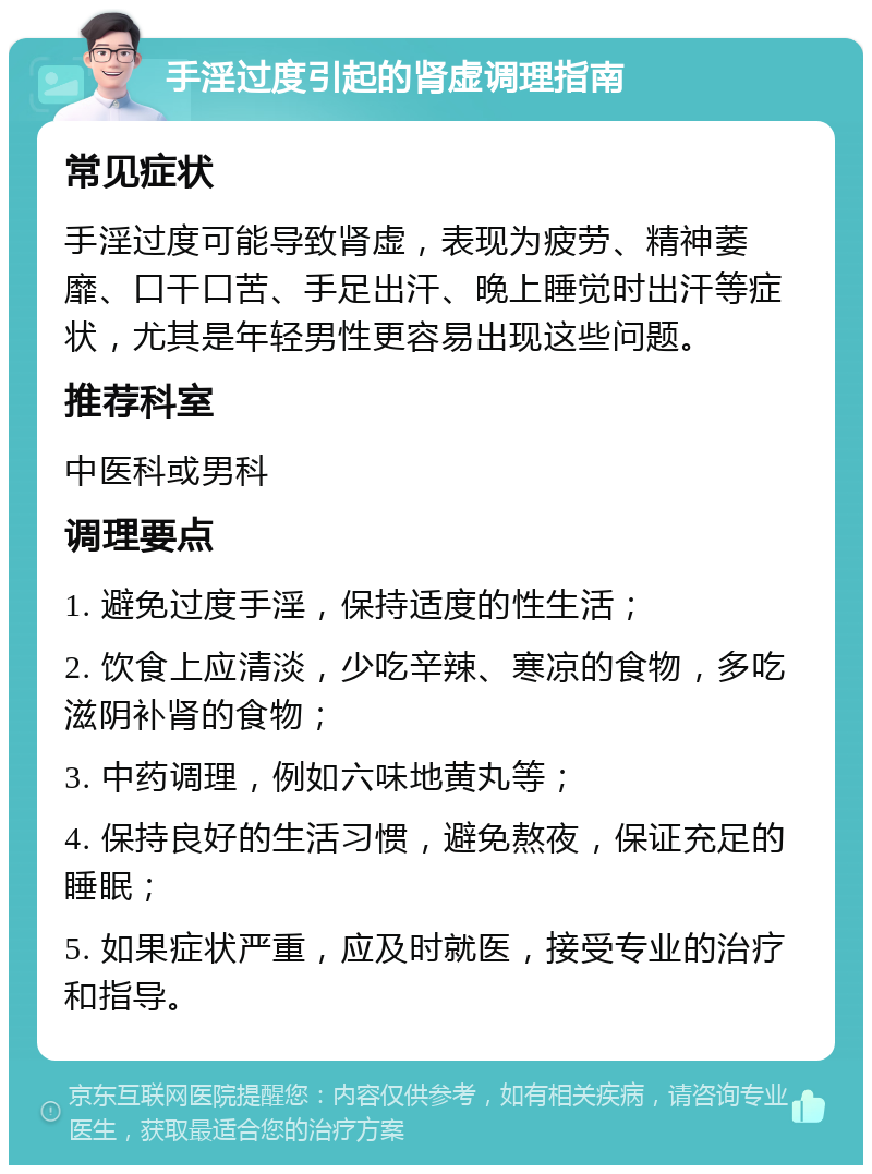 手淫过度引起的肾虚调理指南 常见症状 手淫过度可能导致肾虚，表现为疲劳、精神萎靡、口干口苦、手足出汗、晚上睡觉时出汗等症状，尤其是年轻男性更容易出现这些问题。 推荐科室 中医科或男科 调理要点 1. 避免过度手淫，保持适度的性生活； 2. 饮食上应清淡，少吃辛辣、寒凉的食物，多吃滋阴补肾的食物； 3. 中药调理，例如六味地黄丸等； 4. 保持良好的生活习惯，避免熬夜，保证充足的睡眠； 5. 如果症状严重，应及时就医，接受专业的治疗和指导。