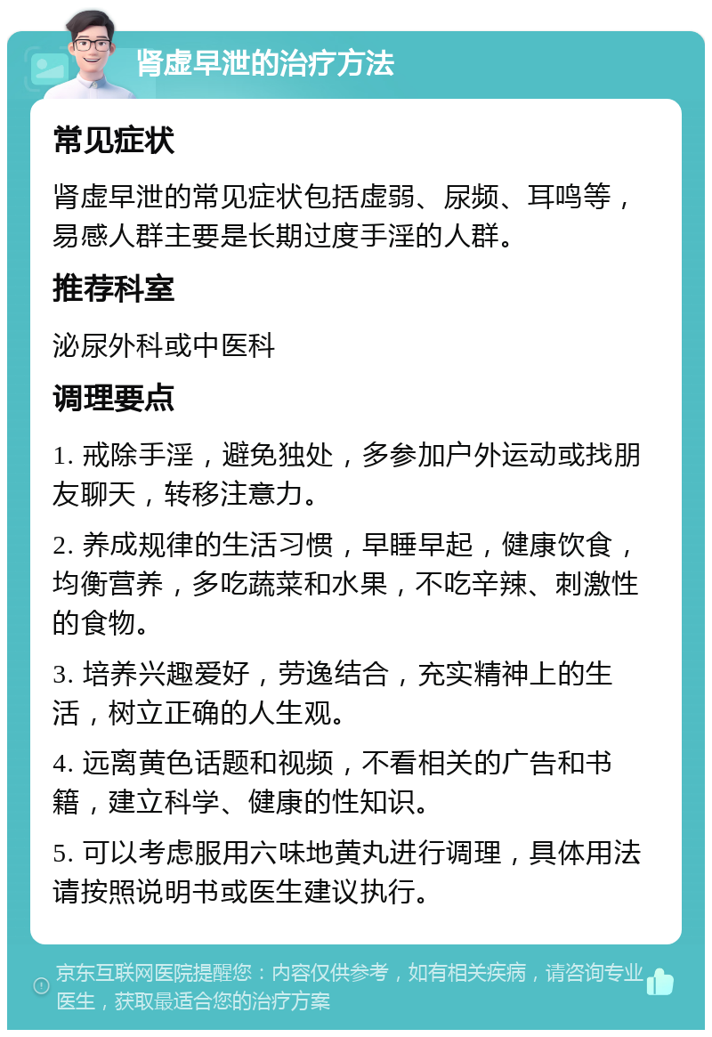 肾虚早泄的治疗方法 常见症状 肾虚早泄的常见症状包括虚弱、尿频、耳鸣等，易感人群主要是长期过度手淫的人群。 推荐科室 泌尿外科或中医科 调理要点 1. 戒除手淫，避免独处，多参加户外运动或找朋友聊天，转移注意力。 2. 养成规律的生活习惯，早睡早起，健康饮食，均衡营养，多吃蔬菜和水果，不吃辛辣、刺激性的食物。 3. 培养兴趣爱好，劳逸结合，充实精神上的生活，树立正确的人生观。 4. 远离黄色话题和视频，不看相关的广告和书籍，建立科学、健康的性知识。 5. 可以考虑服用六味地黄丸进行调理，具体用法请按照说明书或医生建议执行。