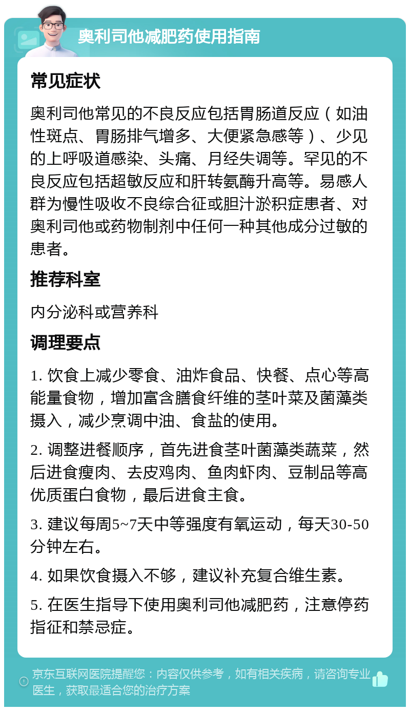 奥利司他减肥药使用指南 常见症状 奥利司他常见的不良反应包括胃肠道反应（如油性斑点、胃肠排气增多、大便紧急感等）、少见的上呼吸道感染、头痛、月经失调等。罕见的不良反应包括超敏反应和肝转氨酶升高等。易感人群为慢性吸收不良综合征或胆汁淤积症患者、对奥利司他或药物制剂中任何一种其他成分过敏的患者。 推荐科室 内分泌科或营养科 调理要点 1. 饮食上减少零食、油炸食品、快餐、点心等高能量食物，增加富含膳食纤维的茎叶菜及菌藻类摄入，减少烹调中油、食盐的使用。 2. 调整进餐顺序，首先进食茎叶菌藻类蔬菜，然后进食瘦肉、去皮鸡肉、鱼肉虾肉、豆制品等高优质蛋白食物，最后进食主食。 3. 建议每周5~7天中等强度有氧运动，每天30-50分钟左右。 4. 如果饮食摄入不够，建议补充复合维生素。 5. 在医生指导下使用奥利司他减肥药，注意停药指征和禁忌症。