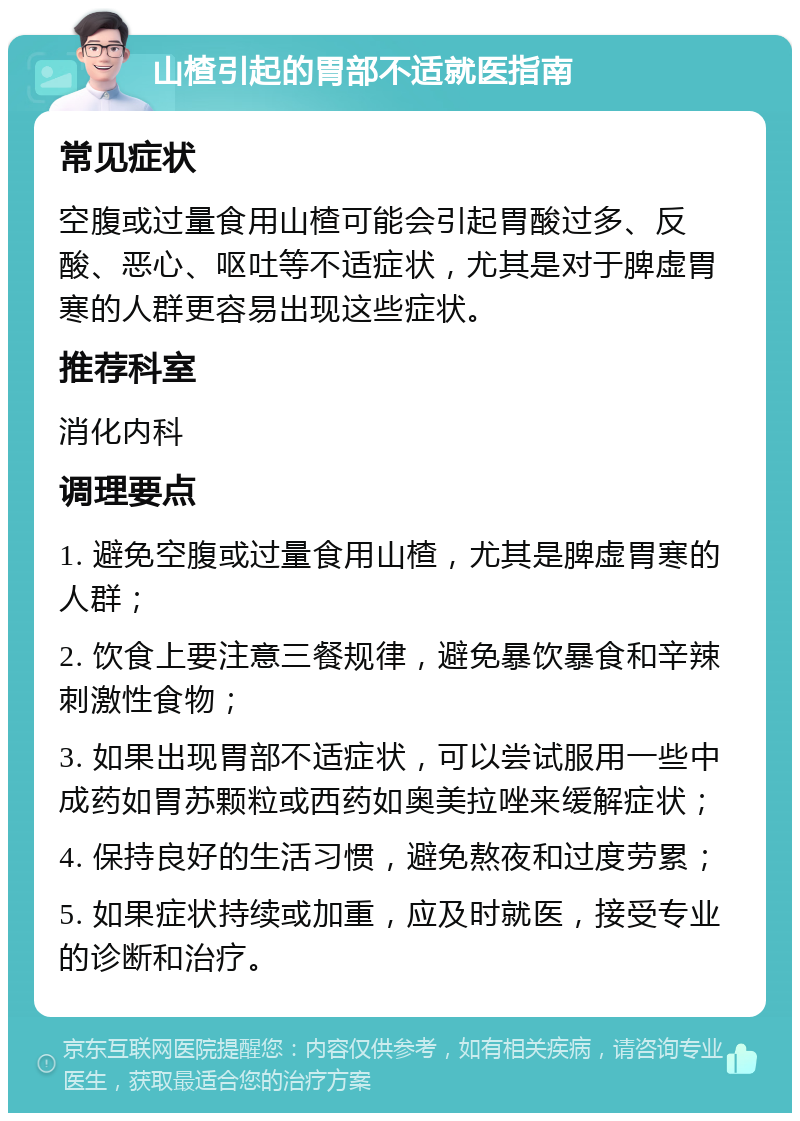 山楂引起的胃部不适就医指南 常见症状 空腹或过量食用山楂可能会引起胃酸过多、反酸、恶心、呕吐等不适症状，尤其是对于脾虚胃寒的人群更容易出现这些症状。 推荐科室 消化内科 调理要点 1. 避免空腹或过量食用山楂，尤其是脾虚胃寒的人群； 2. 饮食上要注意三餐规律，避免暴饮暴食和辛辣刺激性食物； 3. 如果出现胃部不适症状，可以尝试服用一些中成药如胃苏颗粒或西药如奥美拉唑来缓解症状； 4. 保持良好的生活习惯，避免熬夜和过度劳累； 5. 如果症状持续或加重，应及时就医，接受专业的诊断和治疗。