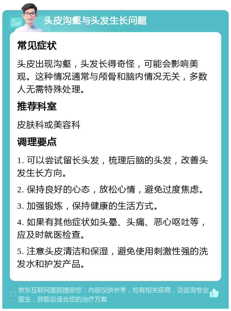 头皮沟壑与头发生长问题 常见症状 头皮出现沟壑，头发长得奇怪，可能会影响美观。这种情况通常与颅骨和脑内情况无关，多数人无需特殊处理。 推荐科室 皮肤科或美容科 调理要点 1. 可以尝试留长头发，梳理后脑的头发，改善头发生长方向。 2. 保持良好的心态，放松心情，避免过度焦虑。 3. 加强锻炼，保持健康的生活方式。 4. 如果有其他症状如头晕、头痛、恶心呕吐等，应及时就医检查。 5. 注意头皮清洁和保湿，避免使用刺激性强的洗发水和护发产品。