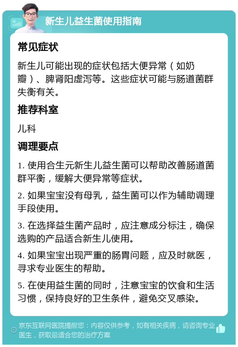 新生儿益生菌使用指南 常见症状 新生儿可能出现的症状包括大便异常（如奶瓣）、脾肾阳虚泻等。这些症状可能与肠道菌群失衡有关。 推荐科室 儿科 调理要点 1. 使用合生元新生儿益生菌可以帮助改善肠道菌群平衡，缓解大便异常等症状。 2. 如果宝宝没有母乳，益生菌可以作为辅助调理手段使用。 3. 在选择益生菌产品时，应注意成分标注，确保选购的产品适合新生儿使用。 4. 如果宝宝出现严重的肠胃问题，应及时就医，寻求专业医生的帮助。 5. 在使用益生菌的同时，注意宝宝的饮食和生活习惯，保持良好的卫生条件，避免交叉感染。