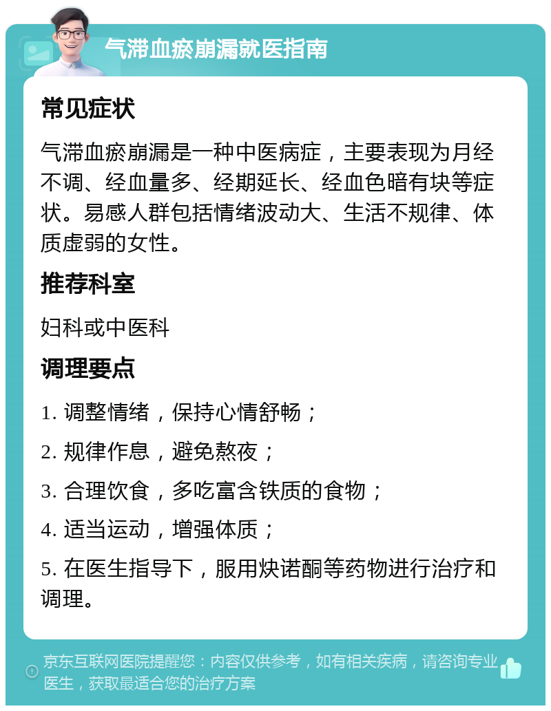 气滞血瘀崩漏就医指南 常见症状 气滞血瘀崩漏是一种中医病症，主要表现为月经不调、经血量多、经期延长、经血色暗有块等症状。易感人群包括情绪波动大、生活不规律、体质虚弱的女性。 推荐科室 妇科或中医科 调理要点 1. 调整情绪，保持心情舒畅； 2. 规律作息，避免熬夜； 3. 合理饮食，多吃富含铁质的食物； 4. 适当运动，增强体质； 5. 在医生指导下，服用炔诺酮等药物进行治疗和调理。