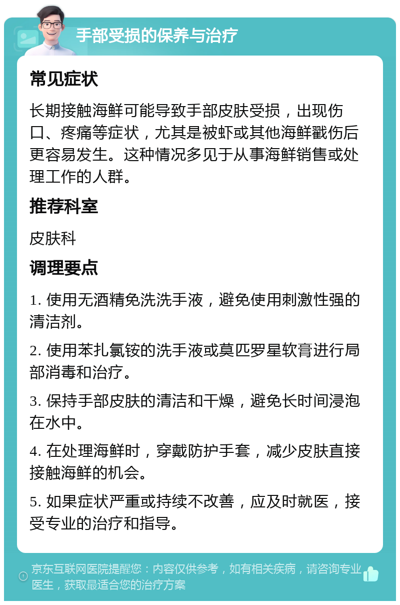 手部受损的保养与治疗 常见症状 长期接触海鲜可能导致手部皮肤受损，出现伤口、疼痛等症状，尤其是被虾或其他海鲜戳伤后更容易发生。这种情况多见于从事海鲜销售或处理工作的人群。 推荐科室 皮肤科 调理要点 1. 使用无酒精免洗洗手液，避免使用刺激性强的清洁剂。 2. 使用苯扎氯铵的洗手液或莫匹罗星软膏进行局部消毒和治疗。 3. 保持手部皮肤的清洁和干燥，避免长时间浸泡在水中。 4. 在处理海鲜时，穿戴防护手套，减少皮肤直接接触海鲜的机会。 5. 如果症状严重或持续不改善，应及时就医，接受专业的治疗和指导。