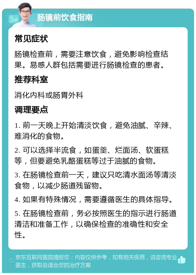 肠镜前饮食指南 常见症状 肠镜检查前，需要注意饮食，避免影响检查结果。易感人群包括需要进行肠镜检查的患者。 推荐科室 消化内科或肠胃外科 调理要点 1. 前一天晚上开始清淡饮食，避免油腻、辛辣、难消化的食物。 2. 可以选择半流食，如蛋羹、烂面汤、软蛋糕等，但要避免乳酪蛋糕等过于油腻的食物。 3. 在肠镜检查前一天，建议只吃清水面汤等清淡食物，以减少肠道残留物。 4. 如果有特殊情况，需要遵循医生的具体指导。 5. 在肠镜检查前，务必按照医生的指示进行肠道清洁和准备工作，以确保检查的准确性和安全性。