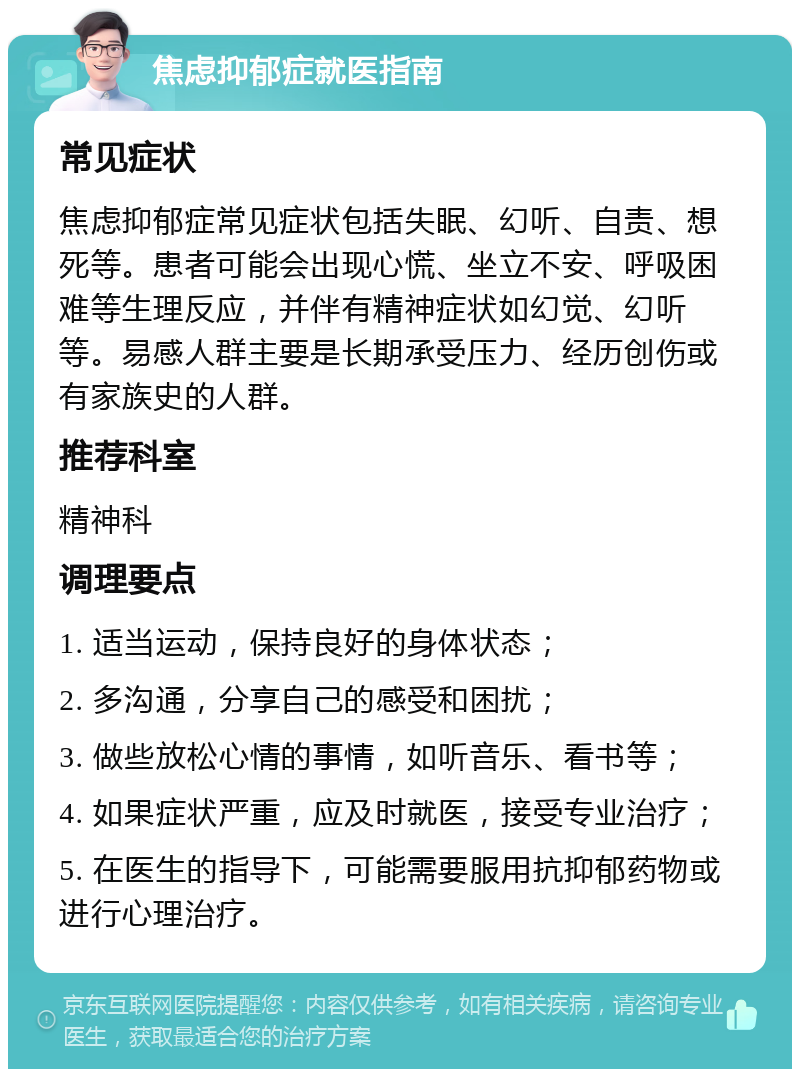 焦虑抑郁症就医指南 常见症状 焦虑抑郁症常见症状包括失眠、幻听、自责、想死等。患者可能会出现心慌、坐立不安、呼吸困难等生理反应，并伴有精神症状如幻觉、幻听等。易感人群主要是长期承受压力、经历创伤或有家族史的人群。 推荐科室 精神科 调理要点 1. 适当运动，保持良好的身体状态； 2. 多沟通，分享自己的感受和困扰； 3. 做些放松心情的事情，如听音乐、看书等； 4. 如果症状严重，应及时就医，接受专业治疗； 5. 在医生的指导下，可能需要服用抗抑郁药物或进行心理治疗。