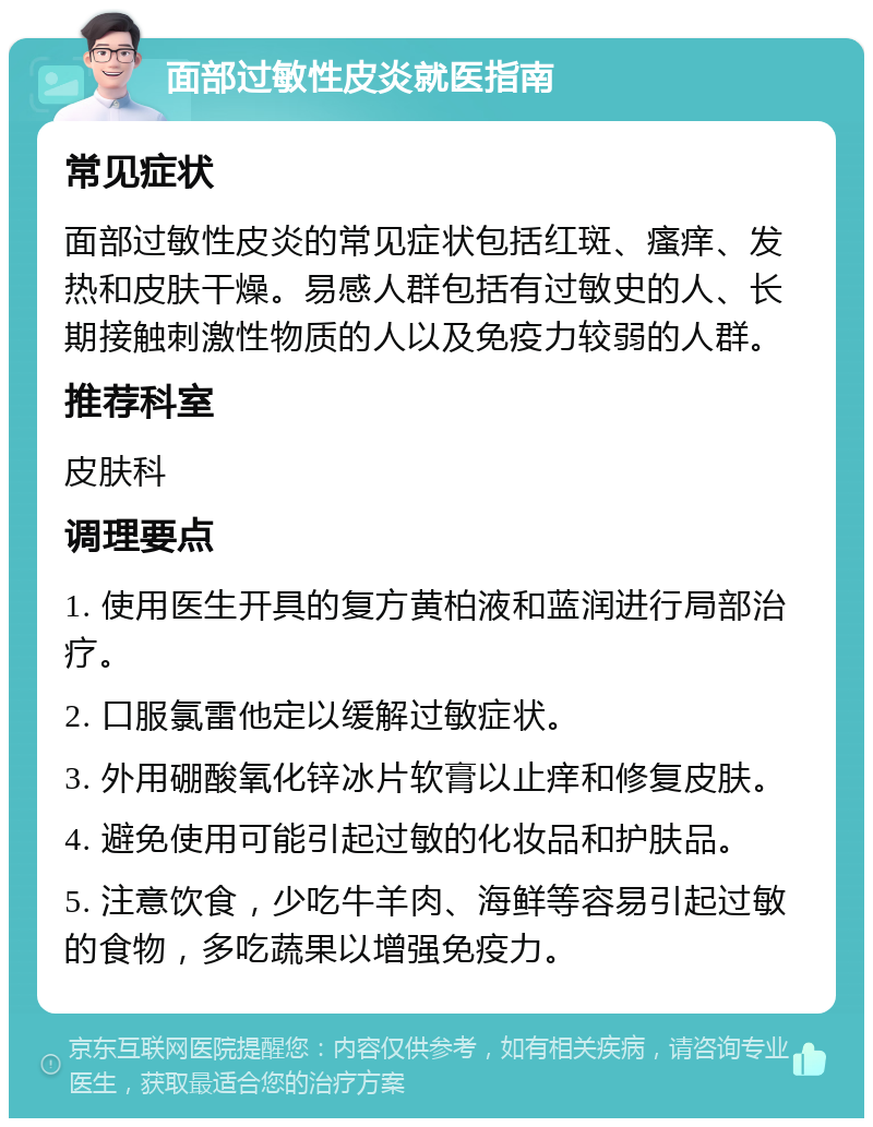 面部过敏性皮炎就医指南 常见症状 面部过敏性皮炎的常见症状包括红斑、瘙痒、发热和皮肤干燥。易感人群包括有过敏史的人、长期接触刺激性物质的人以及免疫力较弱的人群。 推荐科室 皮肤科 调理要点 1. 使用医生开具的复方黄柏液和蓝润进行局部治疗。 2. 口服氯雷他定以缓解过敏症状。 3. 外用硼酸氧化锌冰片软膏以止痒和修复皮肤。 4. 避免使用可能引起过敏的化妆品和护肤品。 5. 注意饮食，少吃牛羊肉、海鲜等容易引起过敏的食物，多吃蔬果以增强免疫力。