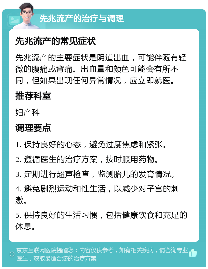 先兆流产的治疗与调理 先兆流产的常见症状 先兆流产的主要症状是阴道出血，可能伴随有轻微的腹痛或背痛。出血量和颜色可能会有所不同，但如果出现任何异常情况，应立即就医。 推荐科室 妇产科 调理要点 1. 保持良好的心态，避免过度焦虑和紧张。 2. 遵循医生的治疗方案，按时服用药物。 3. 定期进行超声检查，监测胎儿的发育情况。 4. 避免剧烈运动和性生活，以减少对子宫的刺激。 5. 保持良好的生活习惯，包括健康饮食和充足的休息。