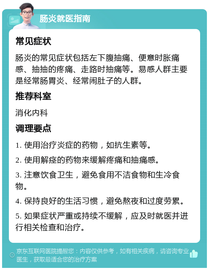 肠炎就医指南 常见症状 肠炎的常见症状包括左下腹抽痛、便意时胀痛感、抽抽的疼痛、走路时抽痛等。易感人群主要是经常肠胃炎、经常闹肚子的人群。 推荐科室 消化内科 调理要点 1. 使用治疗炎症的药物，如抗生素等。 2. 使用解痉的药物来缓解疼痛和抽痛感。 3. 注意饮食卫生，避免食用不洁食物和生冷食物。 4. 保持良好的生活习惯，避免熬夜和过度劳累。 5. 如果症状严重或持续不缓解，应及时就医并进行相关检查和治疗。