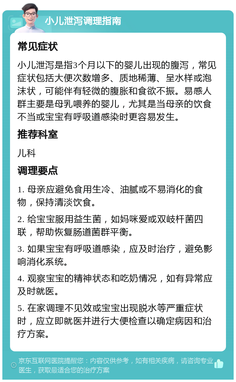 小儿泄泻调理指南 常见症状 小儿泄泻是指3个月以下的婴儿出现的腹泻，常见症状包括大便次数增多、质地稀薄、呈水样或泡沫状，可能伴有轻微的腹胀和食欲不振。易感人群主要是母乳喂养的婴儿，尤其是当母亲的饮食不当或宝宝有呼吸道感染时更容易发生。 推荐科室 儿科 调理要点 1. 母亲应避免食用生冷、油腻或不易消化的食物，保持清淡饮食。 2. 给宝宝服用益生菌，如妈咪爱或双岐杆菌四联，帮助恢复肠道菌群平衡。 3. 如果宝宝有呼吸道感染，应及时治疗，避免影响消化系统。 4. 观察宝宝的精神状态和吃奶情况，如有异常应及时就医。 5. 在家调理不见效或宝宝出现脱水等严重症状时，应立即就医并进行大便检查以确定病因和治疗方案。