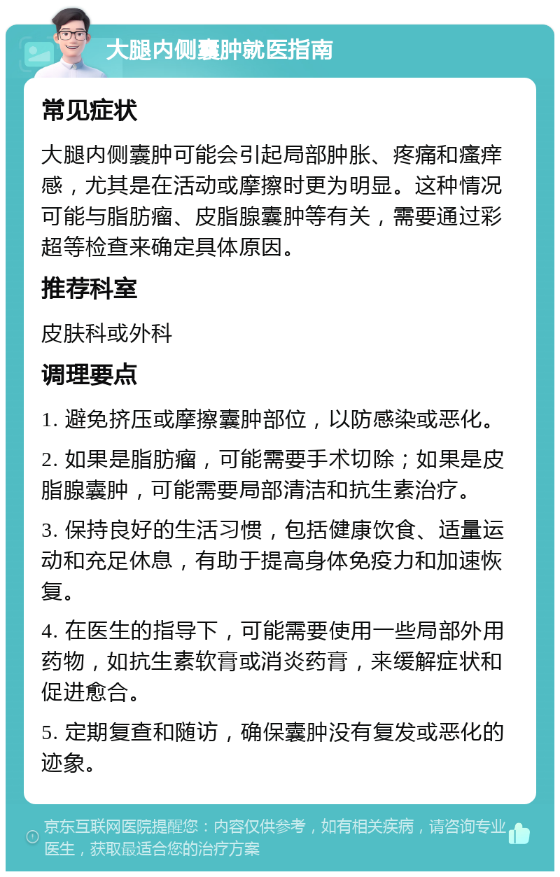 大腿内侧囊肿就医指南 常见症状 大腿内侧囊肿可能会引起局部肿胀、疼痛和瘙痒感，尤其是在活动或摩擦时更为明显。这种情况可能与脂肪瘤、皮脂腺囊肿等有关，需要通过彩超等检查来确定具体原因。 推荐科室 皮肤科或外科 调理要点 1. 避免挤压或摩擦囊肿部位，以防感染或恶化。 2. 如果是脂肪瘤，可能需要手术切除；如果是皮脂腺囊肿，可能需要局部清洁和抗生素治疗。 3. 保持良好的生活习惯，包括健康饮食、适量运动和充足休息，有助于提高身体免疫力和加速恢复。 4. 在医生的指导下，可能需要使用一些局部外用药物，如抗生素软膏或消炎药膏，来缓解症状和促进愈合。 5. 定期复查和随访，确保囊肿没有复发或恶化的迹象。